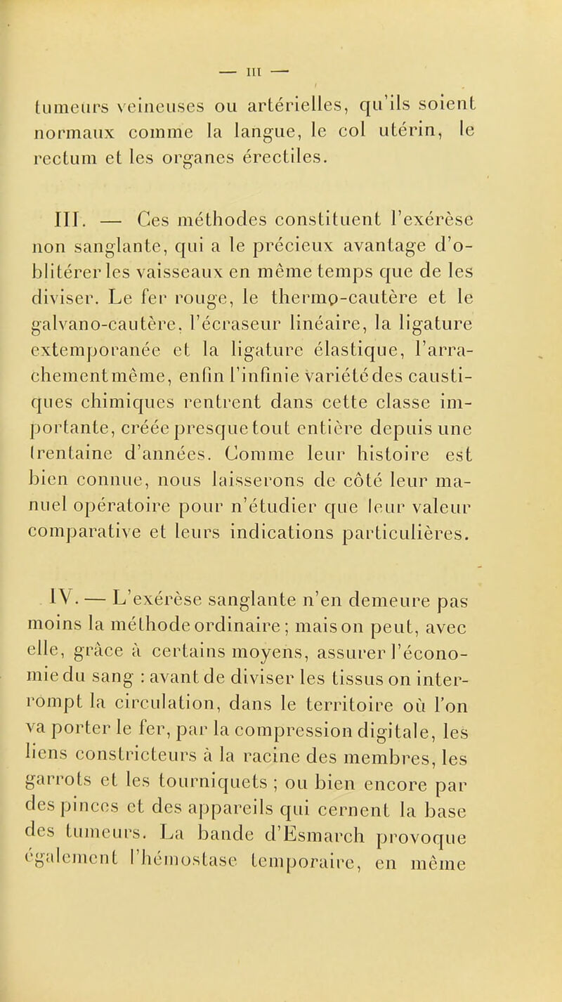 tumeurs veineuses ou artérielles, qu'ils soient normaux comme la langue, le col utérin, le rectum et les organes érectiles. III. — Ces méthodes constituent l'exérèse non sanglante, qui a le précieux avantage d'o- blitérer les vaisseaux en même temps que de les diviser. Le fer rouge, le thernip-cautère et le galvano-cautère, l'écraseur linéaire, la ligature extemporanée et la ligature élastique, l'arra- chementmême, enfin l'infinie variété des causti- ques chimiques rentrent dans cette classe im- portante, créée presque tout entière depuis une trentaine d'années. Comme leur histoire est bien connue, nous laisserons de côté leur ma- nuel opératoire pour n'étudier que leur valeur comparative et leurs indications particulières. IV. — L'exérèse sanglante n'en demeure pas moins la méthode ordinaire ; maison peut, avec elle, grâce à certains moyens, assurer l'écono- mie du sang : avant de diviser les tissus on inter- rompt la circulation, dans le territoire où l'on va porter le fer, par la compression digitale, les liens constricteurs à la racine des membres, les garrots et les tourniquets ; ou bien encore par des pinces et des appareils qui cernent la base des tumeurs. La bande d'Esmarch provoque également l'hémostase temporaire, en même