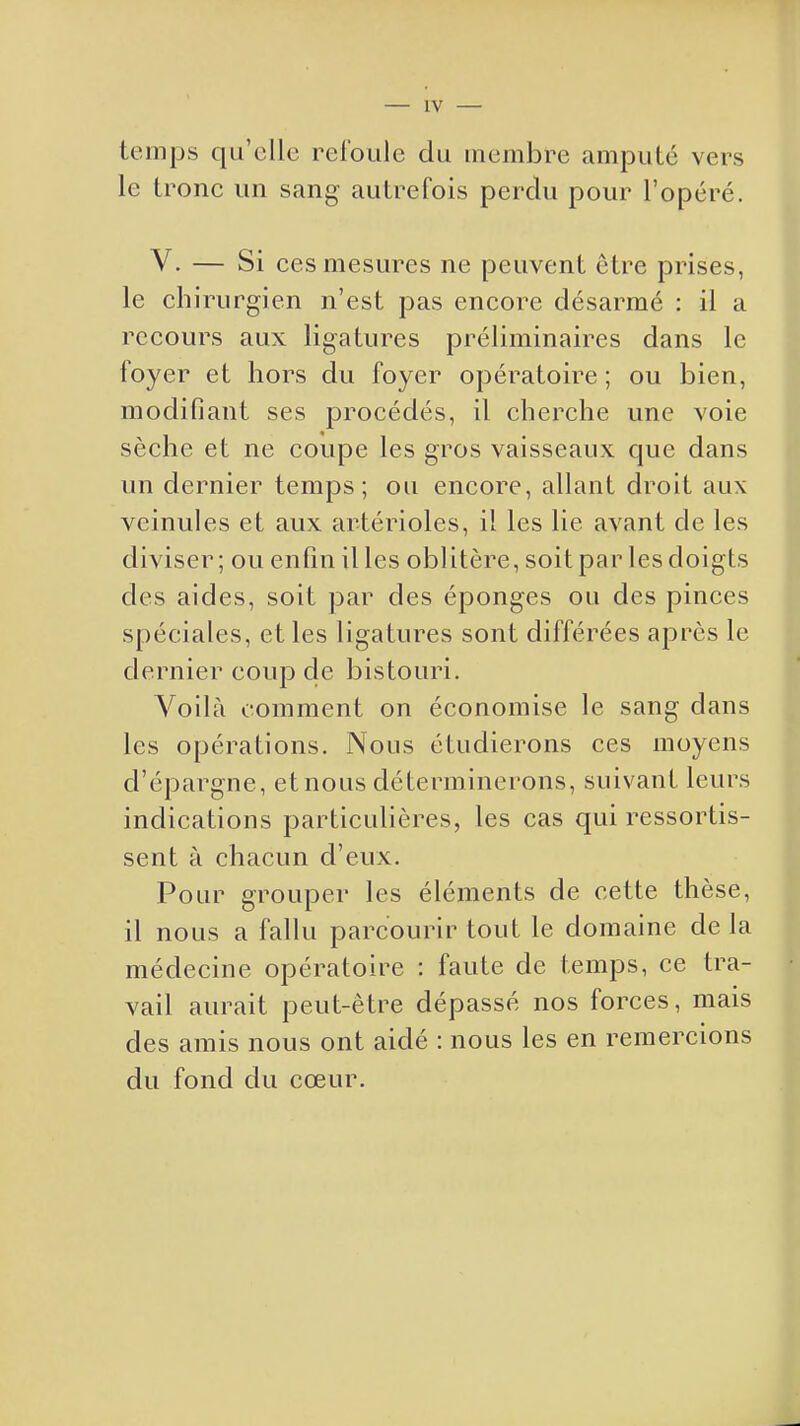 IV temps qu'elle refoule du membre amputé vers le tronc un sang autrefois perdu pour l'opéré. V. — Si ces mesures ne peuvent être prises, le chirurgien n'est pas encore désarmé : il a recours aux ligatures préliminaires dans le foyer et hors du foyer opératoire ; ou bien, modifiant ses procédés, il cherche une voie sèche et ne coupe les gros vaisseaux que dans un dernier temps; ou encore, allant droit aux veinules et aux artérioles, il les lie avant de les diviser; ou enfin il les oblitère, soitpar les doigts des aides, soit par des éponges ou des pinces spéciales, et les ligatures sont différées après le dernier coup de bistouri. Voilà comment on économise le sang dans les opérations. Nous étudierons ces moyens d'épargne, et nous déterminerons, suivant leurs indications particulières, les cas qui ressortis- sent à chacun d'eux. Pour grouper les éléments de cette thèse, il nous a fallu parcourir tout le domaine de la médecine opératoire : faute de temps, ce tra- vail aurait peut-être dépassé nos forces, mais des amis nous ont aidé : nous les en remercions du fond du cœur.