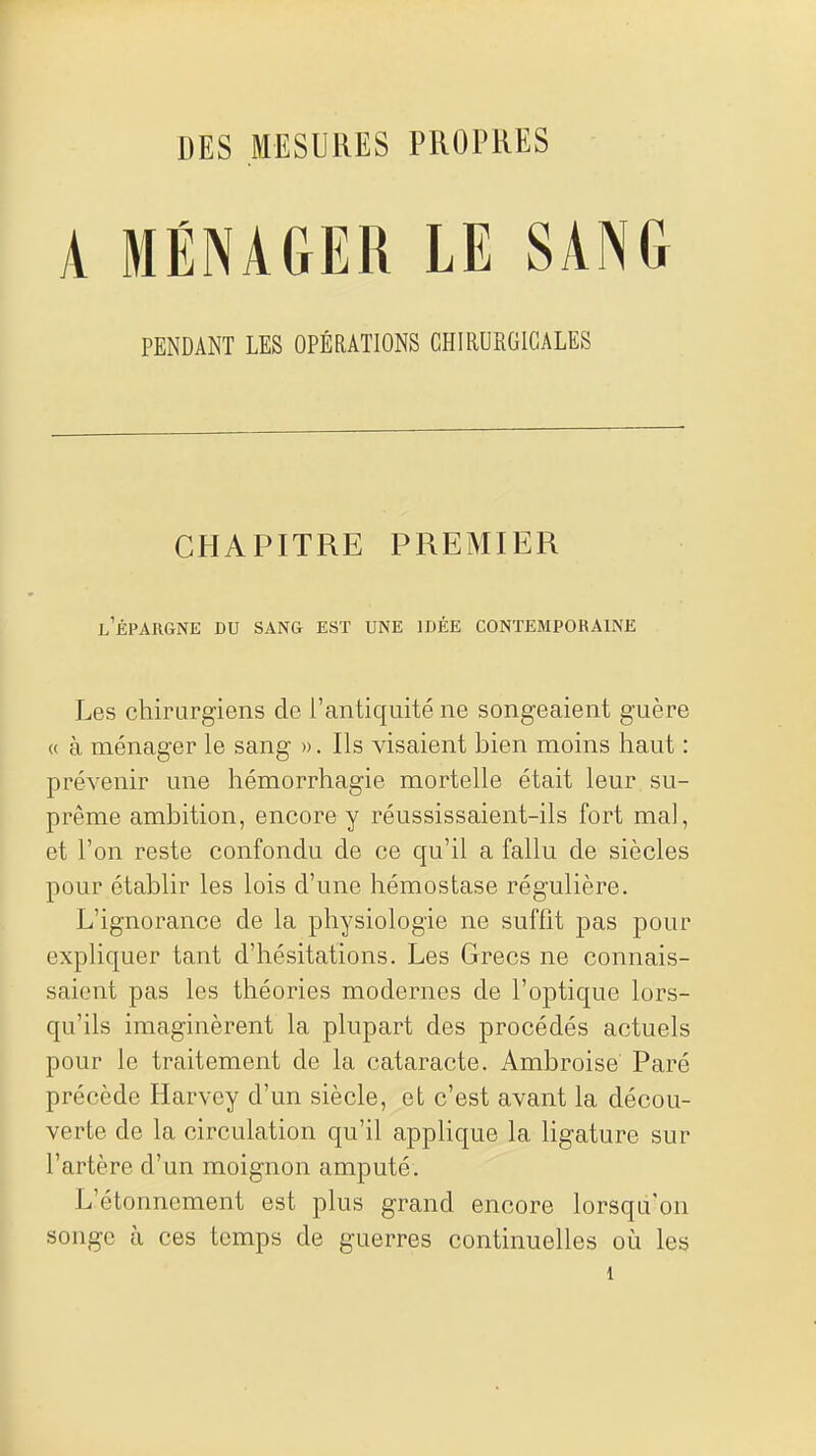 DES MESURES PROPRES A MÉNAGER LE SANG PENDANT LES OPÉRATIONS CHIRURGICALES CHAPITRE PREMIER l'épargne du sang est une idée contemporaine Les chirurgiens de l'antiquité ne songeaient guère <( à ménager le sang ». Ils visaient bien moins haut : prévenir une hémorrhagie mortelle était leur su- prême ambition, encore y réussissaient-ils fort mal, et l'on reste confondu de ce qu'il a fallu de siècles pour établir les lois d'une hémostase régulière. L'ignorance de la physiologie ne suffit pas pour expliquer tant d'hésitations. Les Grecs ne connais- saient pas les théories modernes de l'optique lors- qu'ils imaginèrent la plupart des procédés actuels pour le traitement de la cataracte. Ambroise Paré précède Harvey d'un siècle, et c'est avant la décou- verte de la circulation qu'il applique la ligature sur l'artère d'un moignon amputé. L'étonnement est plus grand encore lorsqu'on songe à ces temps de guerres continuelles où les