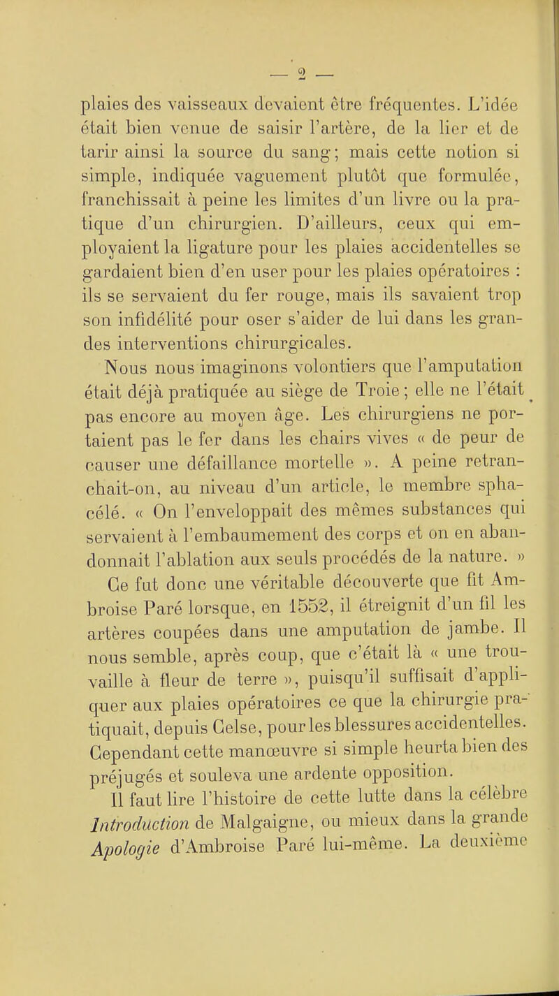 plaies des vaisseaux devaient être fréquentes. L'idée était bien venue de saisir l'artère, de la lier et de tarir ainsi la source du sang ; mais cette notion si simple, indiquée vaguement plutôt que formulée, franchissait à peine les limites d'un livre ou la pra- tique d'un chirurgien. D'ailleurs, ceux qui em- ployaient la ligature pour les plaies accidentelles se gardaient bien d'en user pour les plaies opératoires : ils se servaient du fer rouge, mais ils savaient trop son infidélité pour oser s'aider de lui dans les gran- des interventions chirurgicales. Nous nous imaginons volontiers que l'amputation était déjà pratiquée au siège de Troie ; elle ne l'était ^ pas encore au moyen âge. Les chirurgiens ne por- taient pas le fer dans les chairs vives « de peur de causer une défaillance mortelle ». A peine retran- chait-on, au niveau d'un article, le membre spha- célé. « On l'enveloppait des mêmes substances qui servaient à l'embaumement des corps et on en aban- donnait l'ablation aux seuls procédés de la nature. » Ce fat donc une véritable découverte que fit Am- broise Paré lorsque, en 1552, il étreignit d'un fil les artères coupées dans une amputation de jambe. Il nous semble, après coup, que c'était là « une trou- vaille à fleur de terre », puisqu'il suffisait d'appli- quer aux plaies opératoires ce que la chirurgie pra- tiquait, depuis Gelse, pourles blessures accidentelles. Cependant cette manœuvre si simple heurta bien des préjugés et souleva une ardente opposition. Il faut hre l'histoire de cette lutte dans la célèbre Introduction de Malgaigne, ou mieux dans la grande Apologie d'Ambroise Paré lui-même. La deuxième