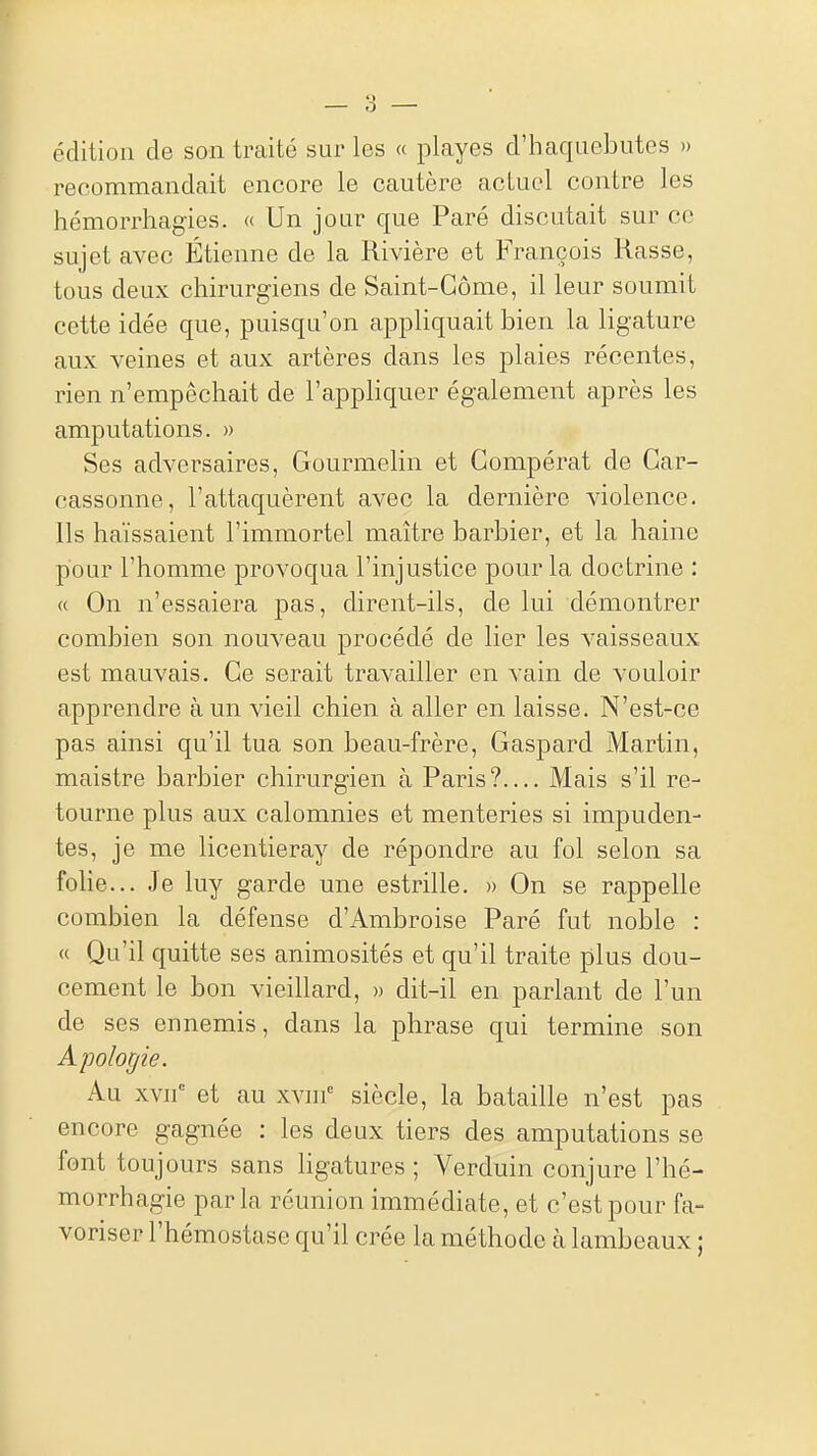 — 'à — édition de son traité sur les « playes d'haquebutes » recommandait encore le cautère actuel contre les hémorrhagies. « Un jour que Paré discutait sur ce sujet avec Étienne de la Rivière et François Rasse, tous deux chirurgiens de Saint-Gôme, il leur soumit cette idée que, puisqu'on appliquait bien la ligature aux veines et aux artères dans les plaies récentes, rien n'empêchait de l'appliquer également après les amputations. » Ses adversaires, Gourmelin et Compérat de Gar- cassonne, l'attaquèrent avec la dernière violence. Ils haïssaient l'immortel maître barbier, et la haine pour l'homme provoqua l'injustice pour la doctrine : « On n'essaiera pas, dirent-ils, de lui démontrer combien son nouveau procédé de lier les vaisseaux est mauvais. Ce serait travailler en vain de vouloir apprendre à un vieil chien à aller en laisse. N'est-ce pas ainsi qu'il tua son beau-frère, Gaspard Martin, maistre barbier chirurgien à Paris? Mais s'il re- tourne plus aux calomnies et menteries si impuden- tes, je me licentieray de répondre au fol selon sa folie... Je luy garde une estrille. » On se rappelle combien la défense d'Ambroise Paré fut noble : « Qu'il quitte ses animosités et qu'il traite plus dou- cement le bon vieillard, » dit-il en parlant de l'un de ses ennemis, dans la phrase qui termine son Apologie. Au xvn et au xvin siècle, la bataille n'est pas encore gagnée : les deux tiers des amputations se font toujours sans hgatures ; Verduin conjure l'hé- morrhagie parla réunion immédiate, et c'est pour fa- voriser l'hémostase qu'il crée la méthode à lambeaux ;