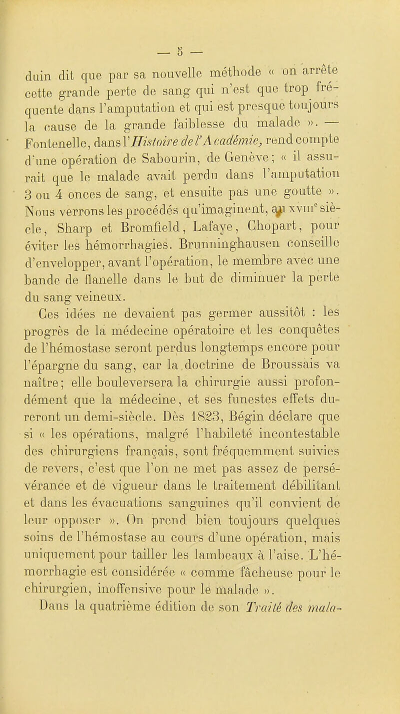 duin dit que par sa nouvelle méthode « on arrête cotte grande perte de sang qui n'est que trop^ fré- quente dans l'amputation et qui est presque toujours la cause de la grande faiblesse du malade ». — Fontenelle, à^i^V Histoire ciel'Académie, rend compte d'une opération de Sabourin, de Genève; « il assu- rait que le malade avait perdu dans l'amputation 3 ou 4 onces de sang, et ensuite pas une goutte ». Nous verrons les procédés qu'imaginent, a^i xvin siè- cle, Sharp et Bromiield, Lafaye, Ghopart, pour éviter les hémorrhagies. Brunninghausen conseille d'envelopper, avant l'opération, le membre avec une bande de flanelle dans le but de diminuer la perte du sang veineux. Ces idées ne devaient pas germer aussitôt : les progrès de la médecine opératoire et les conquêtes de l'hémostase seront perdus longtemps encore pour l'épargne du sang, car la.doctrine de Broussais va naître; elle bouleversera la chirurgie aussi profon- dément que la médecine, et ses funestes effets du- reront un demi-siècle. Dès 1823, Bégin déclare que si « les opérations, malgré l'habileté incontestable des chirurgiens français, sont fréquemment suivies de revers, c'est que l'on ne met pas assez de persé- vérance et de vigueur dans le traitement débilitant et dans les évacuations sanguines qu'il convient de leur opposer ». On prend bien toujours quelques soins de l'hémostase au cours d'une opération, mais uniquement pour taiher les lambeaux à l'aise. L'hé- morrhagie est considérée « comme fâcheuse pour le chirurgien, inoffensive pour le malade ». Dans la quatrième édition de son Traité des ma/a-