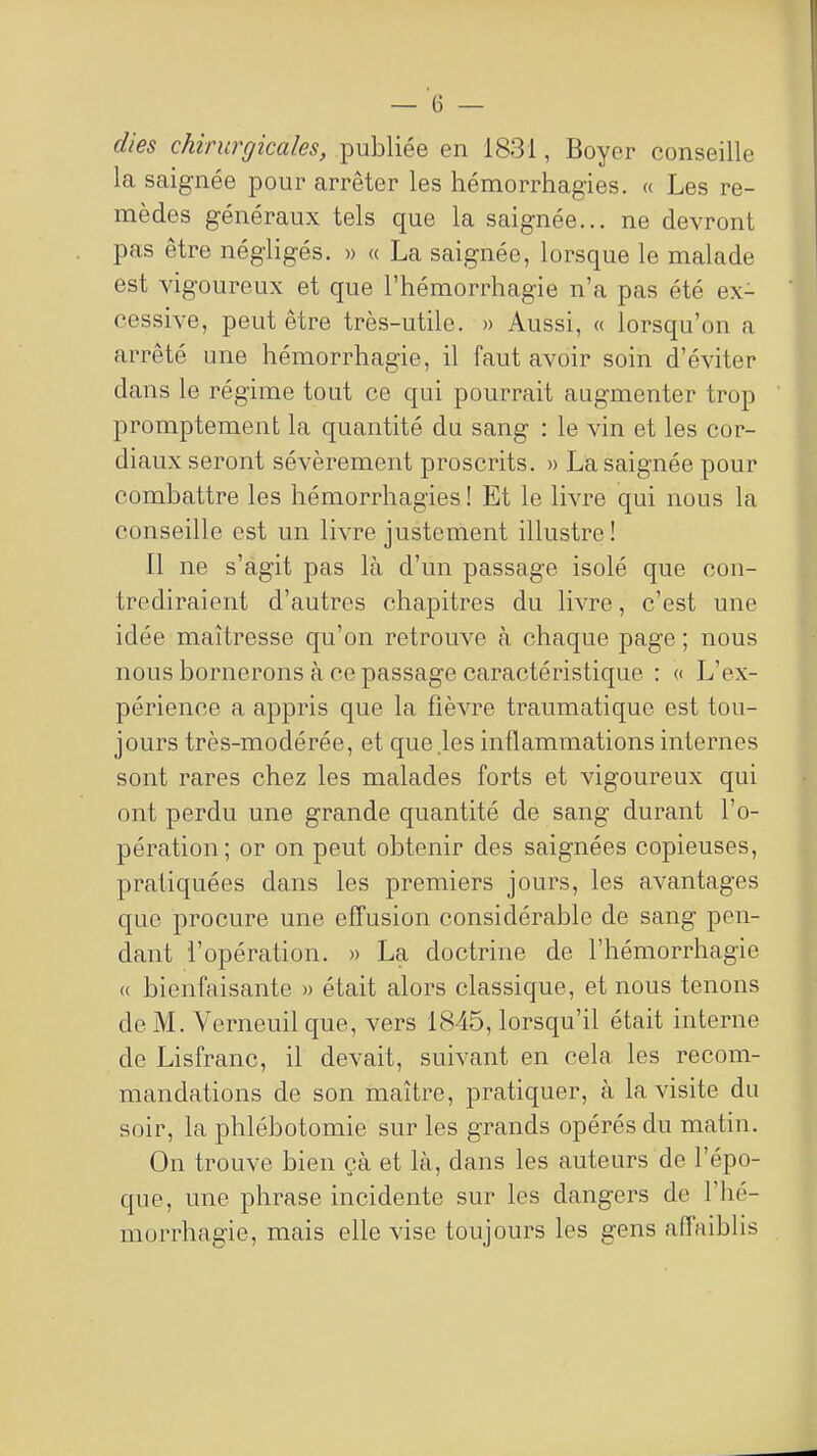 dies chirurgicales, publiée en 1831, Boyer conseille la saignée pour arrêter les hémorrhagies. « Les re- mèdes généraux tels que la saignée... ne devront pas être négligés. » « La saignée, lorsque le malade est vigoureux et que l'hémorrhagie n'a pas été ex- cessive, peut être très-utile. » Aussi, « lorsqu'on a arrêté une hémorrhagie, il faut avoir soin d'éviter dans le régime tout ce qui pourrait augmenter trop promptement la quantité du sang : le vin et les cor- diaux seront sévèrement proscrits. » La saignée pour combattre les liémorrhagies ! Et le livre qui nous la conseille est un livre justement illustre! Il ne s'agit pas là d'un passage isolé que con- trediraient d'autres chapitres du livre, c'est une idée maîtresse qu'on retrouve à chaque page ; nous nous bornerons à ce passage caractéristique : « L'ex- périence a appris que la fièvre traumatique est tou- jours très-modérée, et que .les inflammations internes sont rares chez les malades forts et vigoureux qui ont perdu une grande quantité de sang durant l'o- pération; or on peut obtenir des saignées copieuses, pratiquées dans les premiers jours, les avantages que procure une effusion considérable de sang pen- dant l'opération. » La doctrine de l'hémorrhagie « bienfaisante » était alors classique, et nous tenons de M. Verneuil que, vers 1845, lorsqu'il était interne de Lisfranc, il devait, suivant en cela les recom- mandations de son maître, pratiquer, à la visite du soir, la phlébotomie sur les grands opérés du matin. On trouve bien çà et là, dans les auteurs de l'épo- que, une phrase incidente sur les dangers de l'hé- morrhagie, mais elle vise toujours les gens affaiblis