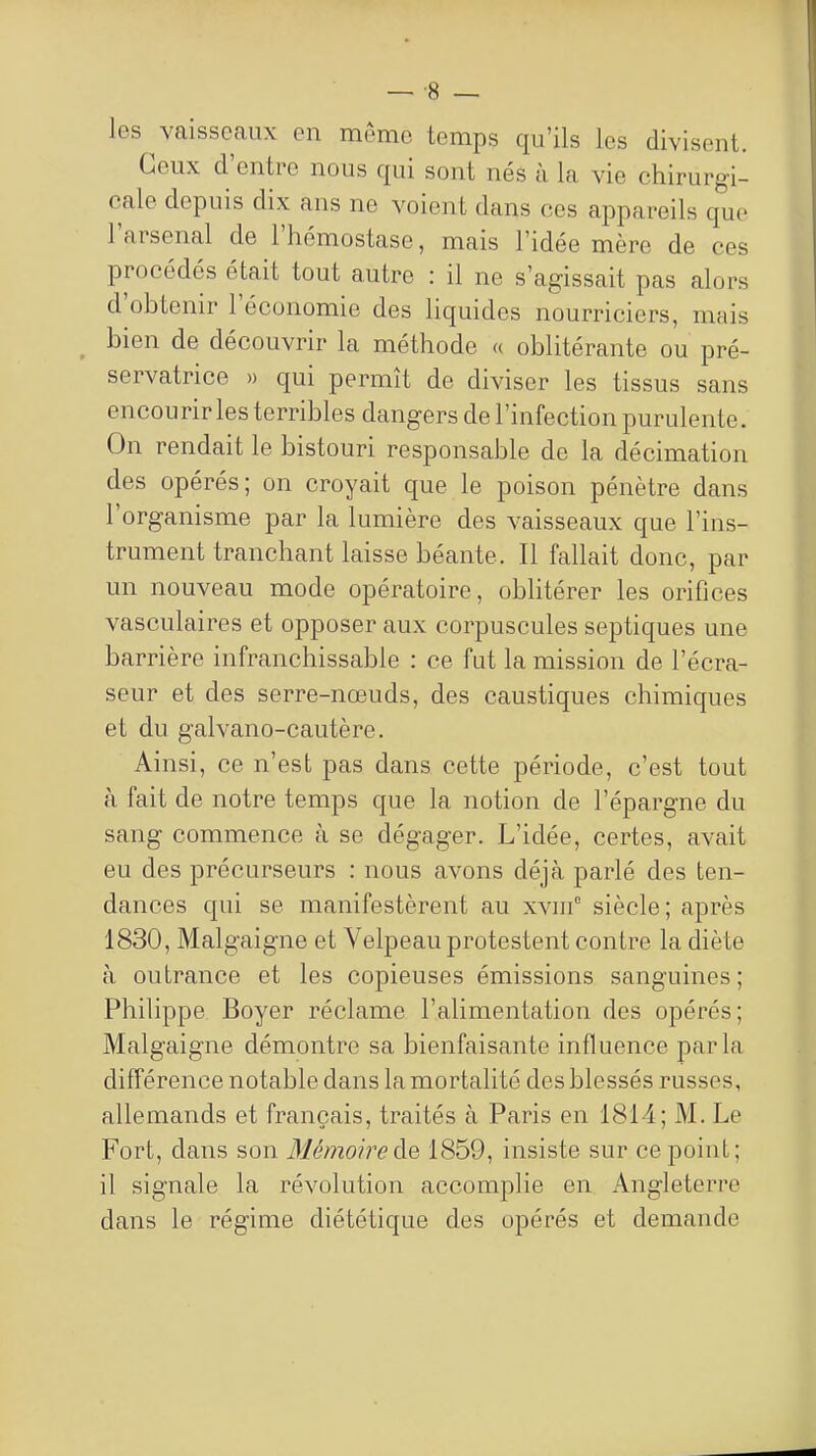 les ^vaisseaux en même temps qu'ils les divisent. Ceux d'entre nous qui sont nés à la vie chirurgi- cale depuis dix ans ne voient dans ces appareils que l'arsenal de l'hémostase, mais l'idée mère de ces procédés était tout autre : il ne s'agissait pas alors d'obtenir l'économie des hquides nourriciers, mais bien de découvrir la méthode « oblitérante ou pré- servatrice » qui permît de diviser les tissus sans encourir les terribles dangers de l'infection purulente. On rendait le bistouri responsable de la décimation des opérés; on croyait que le poison pénètre dans l'organisme par la lumière des vaisseaux que l'ins- trument tranchant laisse béante. Il fallait donc, par un nouveau mode opératoire, oblitérer les orifices vasculaires et opposer aux corpuscules septiques une barrière infranchissable : ce fut la mission de l'écra- seur et des serre-nœuds, des caustiques chimiques et du galvano-cautère. Ainsi, ce n'est pas dans cette période, c'est tout à fait de notre temps que la notion de l'épargne du sang commence à se dégager. L'idée, certes, avait eu des précurseurs : nous avons déjà parlé des ten- dances qui se manifestèrent au xvin° siècle; après 1830, Malgaigne et Velpeau protestent contre la diète à outrance et les copieuses émissions sanguines ; Philippe Boyer réclame l'alimentation des opérés; Malgaigne démontre sa bienfaisante influence parla différence notable dans la mortalité des blessés russes, allemands et français, traités à Paris en 1814; M. Le Fort, dans son Mémoireàe, 1859, insiste sur ce point; il signale la révolution accomplie en Angleterre dans le régime diététique des opérés et demande