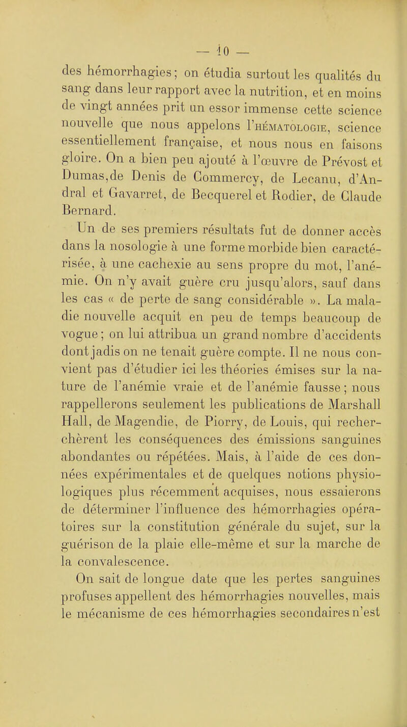 des hémorrhagies ; on étudia surtout les qualités du sang dans leur rapport avec la nutrition, et en moins de vingt années prit un essor immense cette science nouvelle que nous appelons I'hématologie, science essentiellement française, et nous nous en faisons gloire. On a bien peu ajouté à l'œuvre de Prévost et Dumas,de Denis de Gommercy, de Lecanu, d'An- dral et Gavarret, de Becquerel et Rodier, de Claude Bernard. Un de ses premiers résultats fut de donner accès dans la nosologie à une forme morbide bien caracté- risée, à une cachexie au sens propre du mot, l'ané- mie. On n'y avait guère cru jusqu'alors, sauf dans les cas « de perte de sang considérable ». La mala- die nouvelle acquit en peu de temps beaucoup de vogue ; on lui attribua un grand nombre d'accidents dont jadis on ne tenait guère compte. Il ne nous con- vient pas d'étudier ici les théories émises sur la na- ture de l'anémie vraie et de l'anémie fausse ; nous rappellerons seulement les publications de Marshall Hall, de Magendie, de Piorry, de Louis, qui recher- chèrent les conséquences des émissions sanguines abondantes ou répétées. Mais, à l'aide de ces don- nées expérimentales et de quelques notions physio- logiques plus récemment acquises, nous essaierons de déterminer l'influence des hémorrhagies opéra- toires sur la constitution générale du sujet, sur la guérison de la plaie elle-même et sur la marche de la convalescence. On sait de longue date que les pertes sanguines profuses appellent des hémorrhagies nouvelles, mais le mécanisme de ces hémorrhagies secondaires n'est