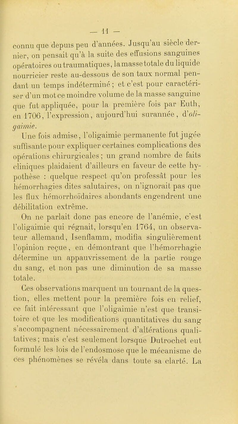 connu que depuis peu d'années. Jusqu'au siècle der- nier, on pensait qu'à la suite des effusions sanguines opératoires outraumatiques, la masse totale du liquide nourricier reste au-dessous de son taux normal pen- dant un temps indéterminé ; et c'est pour caractéri- ser d'un mot ce moindre volume de la masse sanguine que fut appliquée, pour la première fois par Euth, en 1706, l'expression, aujourd'hui surannée, à'oli- gaimie. Une fois admise, l'oligaimie permanente fut jugée suffisante pour expliquer certaines complications des opérations chirurgicales ; un grand nombre de faits cliniques plaidaient d'ailleurs en faveur de cette hy- pothèse : quelque respect qu'on professât pour les hémorrhagies dites salutaires, on n'ignorait pas que les flux hémorrhoïdaires abondants engendrent une débilitation extrême. On ne parlait donc pas encore de l'anémie, c'est l'oligaimie qui régnait, lorsqu'en 1764, un observa- teur allemand, Isenflamm, modifia singulièrement l'opinion reçue, en démontrant que l'hémorrhagie détermine un appauvrissement de la partie rouge du sang, et non pas une diminution de sa masse totale. Ces observations marquent un tournant de la ques- tion, elles mettent pour la première fois en relief, ce fait intéressant que l'oligaimie n'est que transi- toire et que les modifications quantitatives du sang s'accompagnent nécessairement d'altérations quali- tatives ; mais c'est seulement lorsque Dutrochet eut formulé les lois de l'endosmose que le mécanisme de ces phénomènes se révéla dans toute sa clarté. La