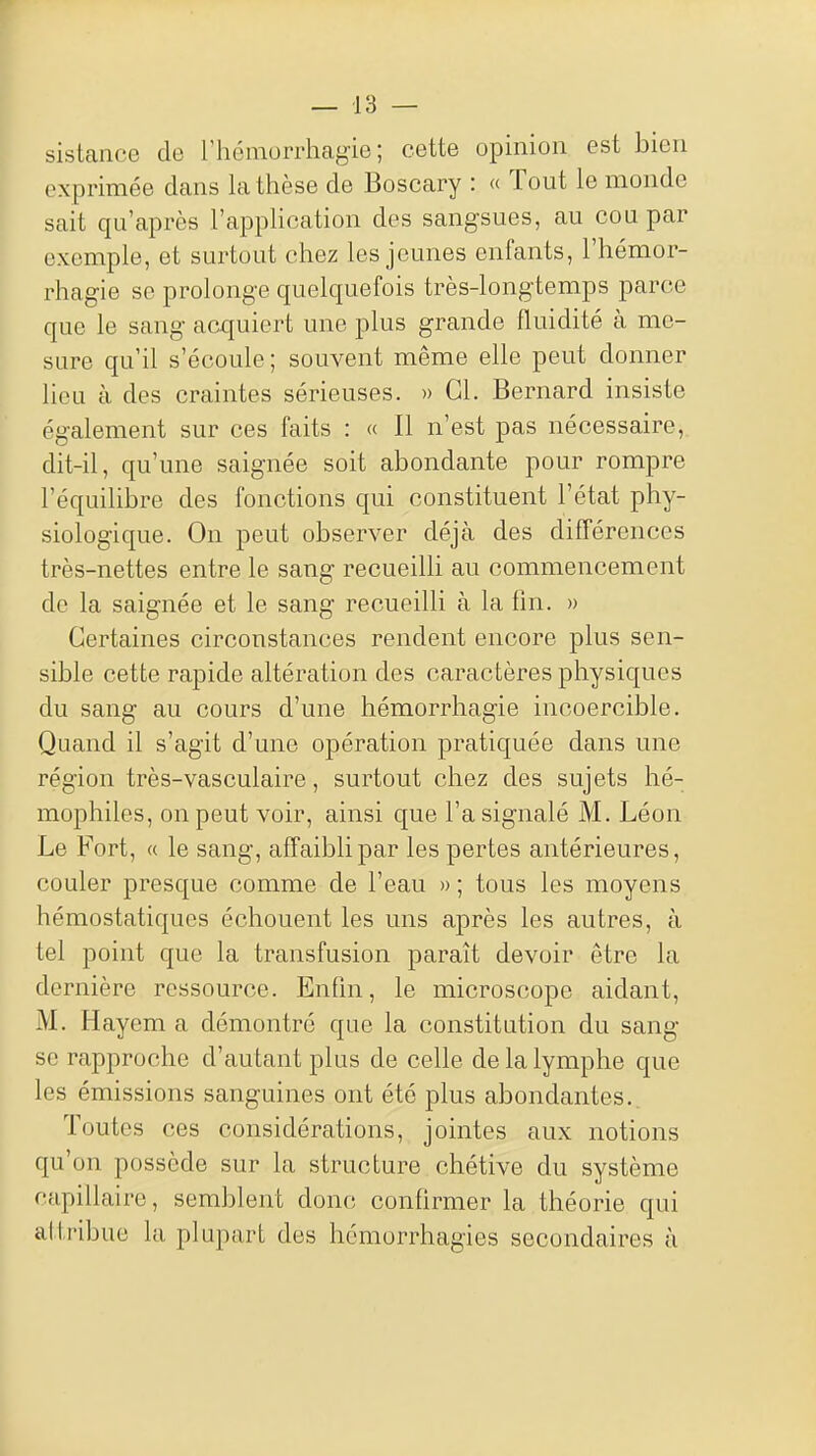 sisLance de rhémorrhagio ; cette opinion est bien exprimée dans la thèse de Boscary : « Tout le monde sait qu'après l'application des sangsues, au cou par exemple, et surtout chez les jeunes enfants, l'hémor- rhagie se prolonge quelquefois très-longtemps parce que le sang acquiert une plus grande fluidité à me- sure qu'il s'écoule ; souvent même elle peut donner lieu à des craintes sérieuses. » Gl. Bernard insiste également sur ces faits : « Il n'est pas nécessaire, dit-il, qu'une saignée soit abondante pour rompre l'équilibre des fonctions qui constituent l'état phy- siologique. On peut observer déjà des différences très-nettes entre le sang recueilli au commencement de la saignée et le sang recueilli à la fin. » Certaines circonstances rendent encore plus sen- sible cette rapide altération des caractères physiques du sang au cours d'une hémorrhagie incoercible. Quand il s'agit d'une opération pratiquée dans une région très-vasculaire, surtout chez des sujets hé- mophiles, on peut voir, ainsi que l'a signalé M. Léon Le Fort, « le sang, affaibli par les pertes antérieures, couler presque comme de l'eau » ; tous les moyens hémostatiques échouent les uns après les autres, à tel point que la transfusion paraît devoir être la dernière ressource. Enfln, le microscope aidant, M. Hayem a démontré que la constitution du sang se rapproche d'autant plus de celle de la lymphe que les émissions sanguines ont été plus abondantes.. Toutes ces considérations, jointes aux notions qu'on possède sur la structure chétive du système capillaire, semblent donc confirmer la théorie qui attribue la plupart des hcmorrhagies secondaires à