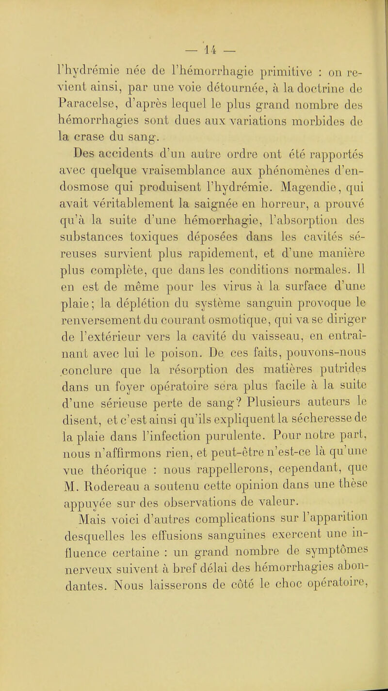 riiydrémie née de riiémuiTluigio primitive : on re- vient ainsi, par une voie détournée, à la doctrine de Paracelse, d'après lequel le plus grand nombre des hémorrhagies sont dues aux variations morbides de la crase du sang. Des accidents d'un autre ordre ont été rapportés avec quelque vraisemblance aux phénomènes d'en- dosmose qui produisent l'hydrémie. Magendie, qui avait véritablement la saignée en horreur, a prouvé qu'à la suite d'une hémorrhagie, l'absorption des substances toxiques déposées dans les cavités sé- reuses survient plus rapidement, et d'une manière plus complète, que dans les conditions normales. 11 en est de même pour les virus à la surface d'une plaie ; la déplétion du système sanguin provoque le renversement du courant osmotique, qui va se diriger de l'extérieur vers la cavité du vaisseau, en entraî- nant avec lui le poison. De ces faits, pouvons-nous conclure que la résorption des matières putrides dans un foyer opératoire sera plus facile à la suite d'une sérieuse perte de sang? Plusieurs auteurs le disent, et c'est ainsi qu'ils exphquent la sécheresse de la plaie dans l'infection purulente. Pour notre part, nous n'affirmons rien, et peut-être n'est-ce là qu'une vue théorique : nous rappellerons, cependant, que M. Rodereau a soutenu cette opinion dans une thèse appuyée sur des observations de A-aleur. Mais voici d'autres complications sur l'apparition desquelles les effusions sanguines exercent une in- fluence certaine : un grand nombre de symptômes nerveux suivent à bref délai des hémorrhagies abon- dantes. Nous laisserons de côté le choc opératoire,