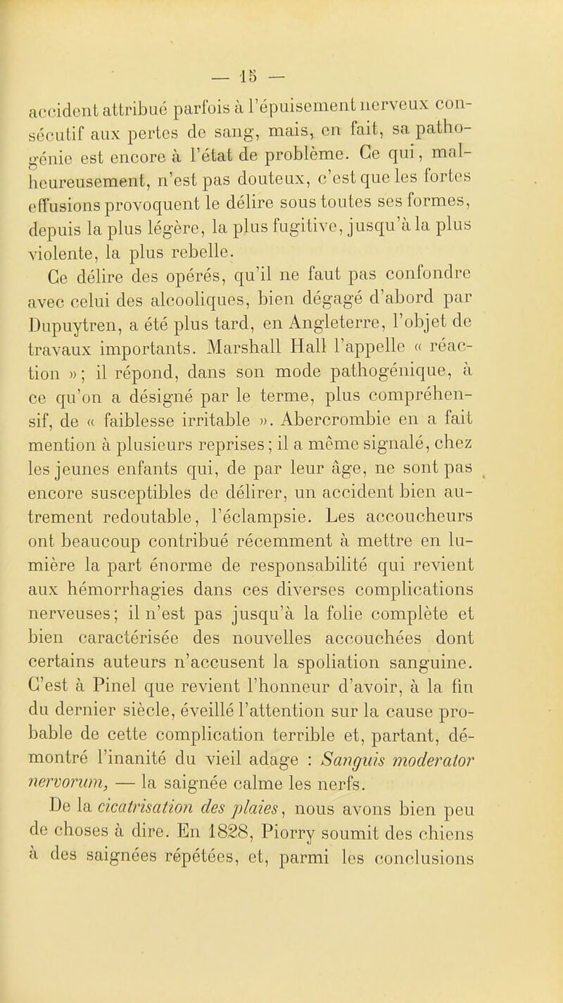 — -15 — accident attribué parfois à l'épuisement nerveux con- sécutif aux pertes de sang, mais, en fait, sa patho- génie est encore à l'état de problème. Ce qui, mal- heureusement, n'est pas douteux, c'est que les fortes effusions provoquent le délire sous toutes ses formes, depuis la plus légère, la pkis fugitive, jusqu'à la plus violente, la plus rebelle. Ce délire des opérés, qu'il ne faut pas confondre avec celui des alcooHques, bien dégagé d'abord par Dupuytren, a été plus tard, en Angleterre, l'objet de travaux importants. Marshall Hall l'appelle « réac- tion )) ; il répond, dans son mode pathogénique, à ce qu'on a désigné par le terme, plus compréhen- sif, de « faiblesse irritable ». Abercrombie en a fait mention à plusieurs reprises ; il a même signalé, chez les jeunes enfants qui, de par leur âge, ne sont pas encore susceptibles de délirer, un accident bien au- trement redoutable, l'éclampsie. Les accoucheurs ont beaucoup contribué récemment à mettre en lu- mière la part énorme de responsabilité qui revient aux hémorrhagies dans ces diverses complications nerveuses; il n'est pas jusqu'à la folie complète et bien caractérisée des nouvelles accouchées dont certains auteurs n'accusent la spoliation sanguine. C'est à Pinel que revient l'honneur d'avoir, à la fm du dernier siècle, éveillé l'attention sur la cause pro- bable de cette complication terrible et, partant, dé- montré l'inanité du vieil adage : Sangids moderalor nervoriim, — la saignée calme les nerfs. De la cicatrisation des plaies, nous avons bien peu de choses à dire. En 1828, Piorry soumit des chiens à des saignées répétées, et, parmi les conclusions