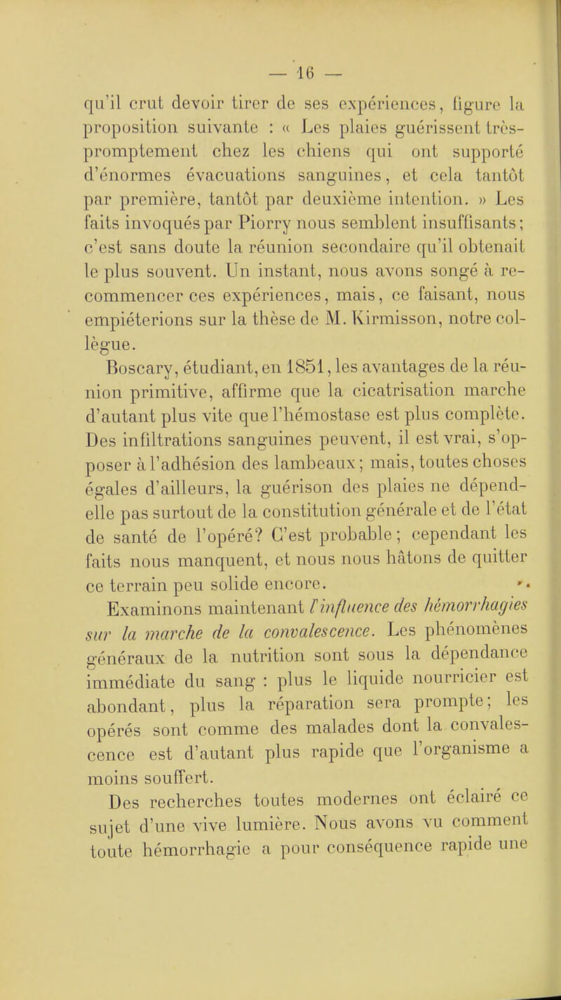 qu'il crut devoir tirer de ses expériences, ligure la proposition suivante : « Los plaies guérissent très- promptement chez les chiens qui ont supporté d'énormes évacuations sanguines, et cela tantôt par première, tantôt par deuxième intention. » Les faits invoqués par Piorry nous semblent insuffisants ; c'est sans doute la réunion secondaire qu'il obtenait le plus souvent. Un instant, nous avons songé à re- commencer ces expériences, mais, ce faisant, nous empiéterions sur la thèse de M. Kirmisson, notre col- lègue. Boscary, étudiant, en 1851, les avantages de la réu- nion primitive, affirme que la cicatrisation marche d'autant plus vite que l'hémostase est plus complète. Des infiltrations sanguines peuvent, il est vrai, s'op- poser à l'adhésion des lambeaux ; mais, toutes choses égales d'ailleurs, la guérison des plaies ne dépend- elle pas surtout de la constitution générale et de l'état de santé de l'opéré? C'est probable; cependant les faits nous manquent, et nous nous hâtons de quitter ce terrain peu solide encore. Examinons maintenant t influence des hémorrhagies sur la marche de la convalescence. Les phénomènes généraux de la nutrition sont sous la dépendance immédiate du sang : plus le liquide nourricier est abondant, plus la réparation sera prompte; les opérés sont comme des malades dont la convales- cence est d'autant plus rapide que l'organisme a moins souffert. Des recherches toutes modernes ont éclairé ce sujet d'une vive lumière. Nous avons vu comment toute hémorrhagie a pour conséquence rapide une