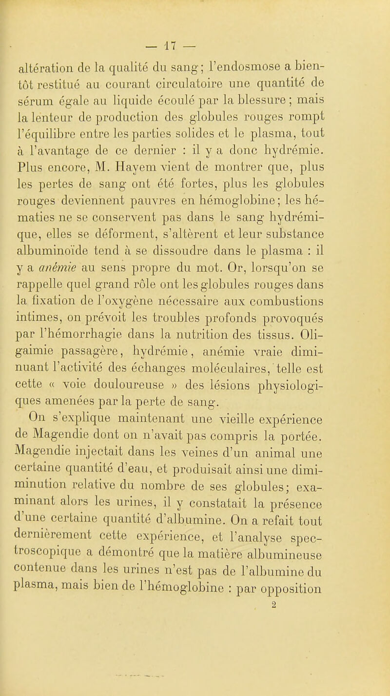 altération de la qualité du sang; l'endosmose a bien- tôt restitué au courant circulatoire une quantité de sérum égale au liquide écoulé par la blessure ; mais la lenteur de production des globules rouges rompt l'équilibre entre les parties solides et le plasma, tout à l'avantage de ce dernier : il y a donc hydrémie. Plus encore, M. Hayem vient de montrer que, plus les pertes de sang ont été fortes, plus les globules rouges deviennent pauvres en hémoglobine; les hé- maties ne se conservent pas dans le sang hydrémi- que, elles se déforment, s'altèrent et leur substance albuminoïde tend à se dissoudre dans le plasma : il y a anémie au sens propre du mot. Or, lorsqu'on se rappelle quel grand rôle ont les globules rouges dans la fixation de l'oxygène nécessaire aux combustions intimes, on prévoit les troubles profonds provoqués par l'hémorrhagie dans la nutrition des tissus. Oli- gaimie passagère, hydrémie, anémie vraie dimi- nuant l'activité des échanges moléculaires, telle est cette « voie douloureuse » des lésions physiologi- ques amenées par la perte de sang. On s'explique maintenant une vieille expérience de Magendie dont on n'avait pas compris la portée. Magendie injectait dans les veines d'un animal une certaine quantité d'eau, et produisait ainsi une dimi- minution relative du nombre de ses globules; exa- minant alors les urines, il y constatait la présence d'une certaine quantité d'albumine. On a refait tout dernièrement cette expérience, et l'analyse spec- troscopique a démontré que la matière albumineuse contenue dans les urines n'est pas de l'albumine du plasma, mais bien de l'hémoglobine : par opposition