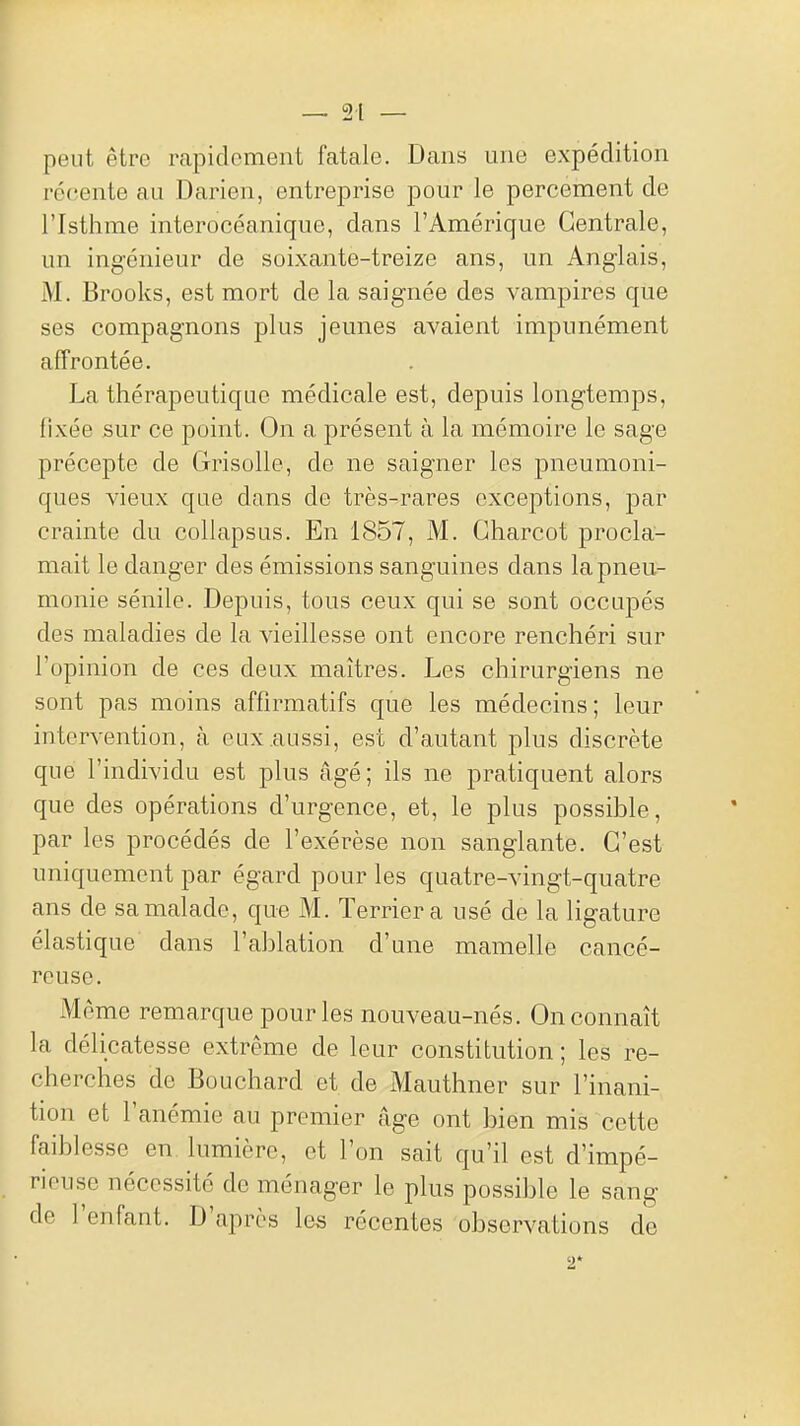 peut être rapidement fatale. Dans une expédition récente au Darien, entreprise pour le percement de l'Isthme interocéanique, dans l'Amérique Centrale, un ingénieur de soixante-treize ans, un Anglais, M. Brooks, est mort de la saignée des vampires que ses compagnons plus jeunes avaient impunément affrontée. La thérapeutique médicale est, depuis longtemps, fixée sur ce point. On a présent à la mémoire le sage précepte de Grisolle, de ne saigner les pneumoni- ques vieux que dans de très-rares exceptions, par crainte du collapsus. En 1857, M. Gharcot procla- mait le danger des émissions sanguines dans la pneu- monie sénile. Depuis, tous ceux qui se sont occupés des maladies de la vieillesse ont encore renchéri sur Topinion de ces deux maîtres. Les chirurgiens ne sont pas moins affirmatifs que les médecins; leur intervention, à eux aussi, est d'autant plus discrète que l'individu est plus âgé; ils ne pratiquent alors que des opérations d'urgence, et, le plus possible, par les procédés de l'exérèse non sanglante. C'est uniquement par égard pour les quatre-vingt-quatre ans de sa malade, que M. Terrier a usé de la ligature élastique dans l'ablation d'une mamelle cancé- reuse. Môme remarque pour les nouveau-nés. On connaît la délicatesse extrême de leur constitution ; les re- cherches de Bouchard et de Mauthner sur l'inani- tion et l'anémie au premier âge ont bien mis cette faiblesse en lumière, et l'on sait qu'il est d'impé- rieuse nécessité de ménager le plus possible le sang de l'enfant. D'après les récentes observations de 2*