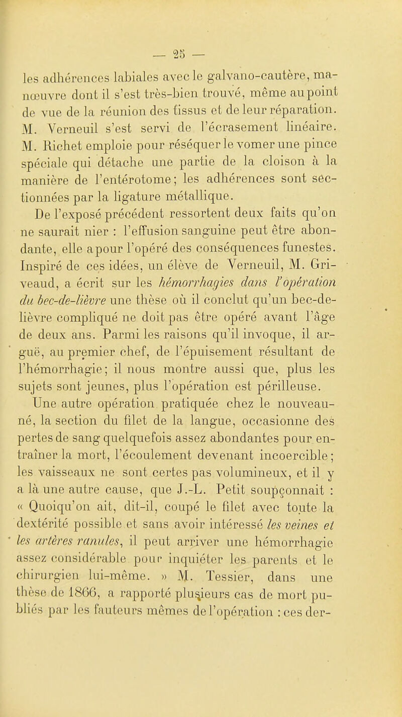 les adhérences labiales avec le galvano-cautère, ma- nœuvre dont il s'est très-bien trouvé, même au point de vue de la réunion des tissus et de leur réparation. M. Verneuil s'est servi de l'écrasement linéaire. M. Richet emploie pour réséquer le vomer une pince spéciale qui détache une partie de la cloison à la manière de l'entérotome ; les adhérences sont sec- tionnées par la Hgature métallique. De l'exposé précédent ressortent deux faits qu'on ne saurait nier : l'effusion sanguine peut être abon- dante, elle apour l'opéré des conséquences funestes. Inspiré de ces idées, un élève de Verneuil, M. Gri- veaud, a écrit sur les hémorrhagies da?is l'opération du hec-de-lièvre une thèse où il conclut qu'un bec-de- lièvre compHqué ne doit pas être opéré avant l'âge de deux ans. Parmi les raisons qu'il invoque, il ar- guë, au premier chef, de l'épuisement résultant de l'hémorrhagie ; il nous montre aussi que, plus les sujets sont jeunes, plus l'opération est périlleuse. Une autre opération pratiquée chez le nouveau- né, la section du filet de la langue, occasionne des pertes de sang quelquefois assez abondantes pour en- traîner la mort, l'écoulement devenant incoercible ; les vaisseaux ne sont certes pas volumineux, et il y a là une autre cause, que J.-L. Petit soupçonnait : « Quoiqu'on ait, dit-il, coupé le filet avec toute la dextérité possible et sans avoir intéressé les veines et les artères ranules, il peut arriver une hémorrhagie assez considérable pour inquiéter les parents et le chirurgien lui-même. » M. ïessier, dans une thèse de 1866, a rapporté plusieurs cas de mort pu- bliés par les fauteurs mêmes de l'opération :cesder-