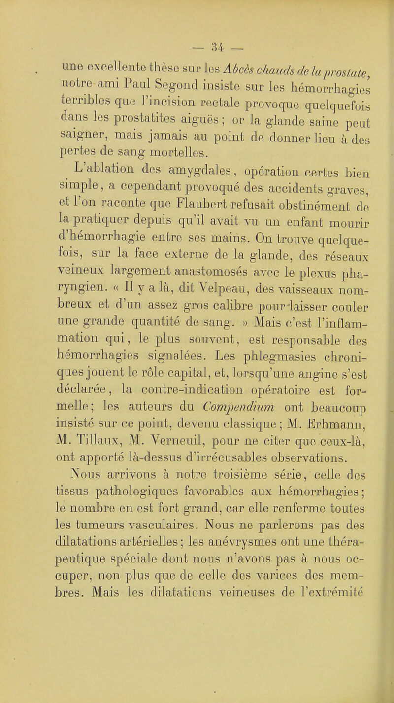 une excellente thèse sur les Abcès chauds de la prostate, notre ami Paul Segond insiste sur les hémorrhagies terribles que l'incision rectale provoque quelquefois dans les prostatites aiguës ; or la glande saine peut saigner, mais jamais au point de donner lieu à des pertes de sang mortelles. L'ablation des amygdales, opération certes bien simple, a cependant provoqué des accidents graves, et l'on raconte que Flaubert refusait obstinément de la pratiquer depuis qu'il avait vu un enfant mourir d'hémorrhagie entre ses mains. On trouve quelque- fois, sur la face externe de la glande, des réseaux veineux largement anastomosés avec le plexus pha- ryngien. (( Il y a là, dit Velpeau, des vaisseaux nom- breux et d'un assez gros calibre pour-laisser couler une grande quantité de sang. » Mais c'est l'inflam- mation qui, le plus souvent, est responsable des hémorrhagies signalées. Les phlegmasies chroni- ques jouent le rôle capital, et, lorsqu'une angine s'est déclarée, la contre-indication opératoire est for- melle; les auteurs du Compendium ont beaucoup insisté sur ce point, devenu classique ; M. Erhmann, M. Tillaux, M. Verneuil, pour ne citer que ceux-là, ont apporté là-dessus d'irrécusables observations. Nous arrivons à notre troisième série, celle des tissus pathologiques favorables aux hémorrhagies ; le nombre en est fort grand, car elle renferme toutes les tumeurs vasculaires. Nous ne parlerons pas des dilatations artérielles ; les anévrysmes ont une théra- peutique spéciale dont nous n'avons pas à nous oc- cuper, non plus que de celle des varices des mem- bres. Mais les dilatations veineuses de l'extrémité