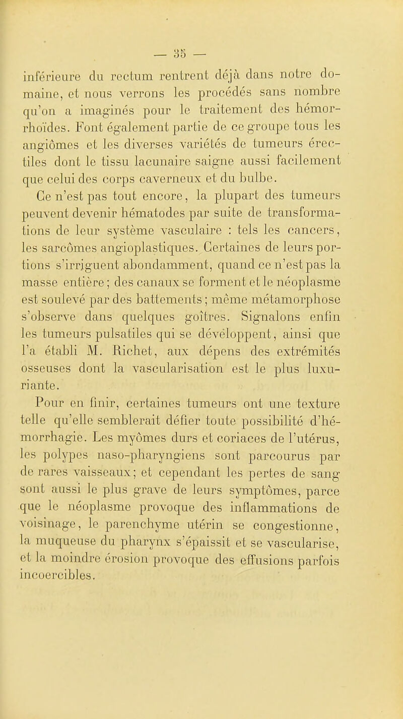 inférieure du rectum rentrent déjà dans notre do- maine, et nous verrons les procédés sans nombre qu'on a imaginés pour le traitement des hémor- rhoïdes. Font également partie de ce groupe tous les angiomes et les diverses variétés de tumeurs érec- tiles dont le tissu lacunaire saigne aussi facilement que celui des corps caverneux et du bulbe. Ce n'est pas tout encore, la plupart des tumeurs peuvent devenir hématodes par suite de transforma- tions de leur système vasculaire : tels les cancers, les sarcomes angioplastiques. Certaines de leurs por- tions s'irriguent abondamment, quand ce n'est pas la masse entière ; des canaux se forment et le néoplasme est soulevé par des battements ; même métamorphose s'observe dans quelques goitres. Signalons enfin les tumeurs pulsatiles qui se développent, ainsi que l'a établi M. Richet, aux dépens des extrémités osseuses dont la vascularisation est le plus luxu- riante. Pour en finir, certaines tumeurs ont une texture telle qu'elle semblerait défier toute possibilité d'hé- morrhagie. Les myômes durs et coriaces de l'utérus, les polypes naso-pharyngiens sont parcourus par de rares vaisseaux; et cependant les pertes de sang sont aussi le plus grave de leurs symptômes, parce que le néoplasme provoque des inflammations de voisinage, le parenchyme utérin se congestionne, la muqueuse du pharynx s'épaissit et se vascularise, et la moindre érosion provoque des effusions parfois incoercibles.