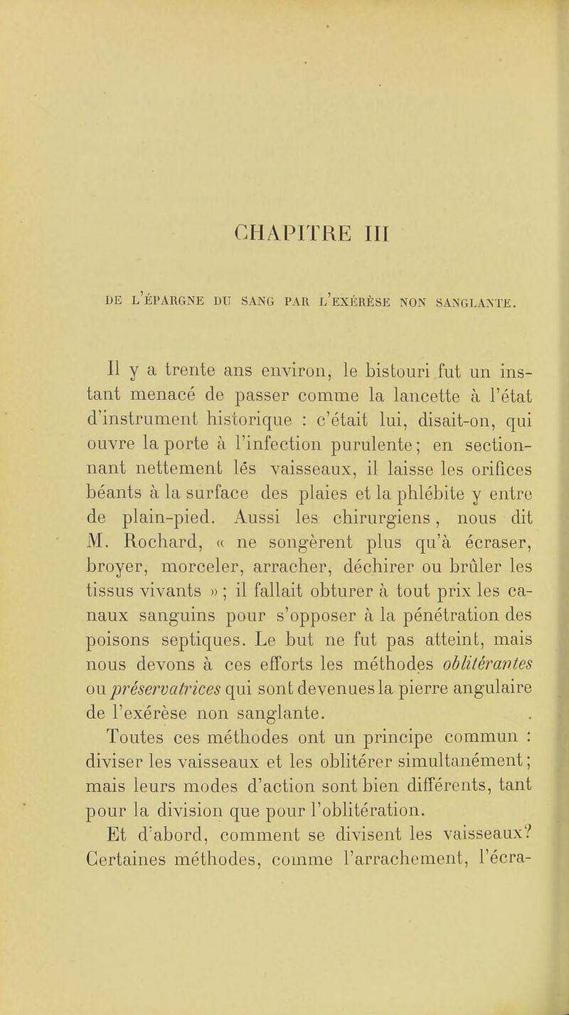 CHAPITRE III DE l'épargne du sang PAU l'eXIÏRÈSE NON SANGLANTE. 11 y a trente ans environ, le bistouri fut un ins- tant menacé de passer comme la lancette à l'état d'instrument historique : c'était lui, disait-on, qui ouvre la porte à l'infection purulente ; en section- nant nettement lés vaisseaux, il laisse les orifices béants à la surface des plaies et la phlébite y entre de plain-pied. Aussi les chirurgiens, nous dit M. Rochard, « ne songèrent plus qu'à écraser, broyer, morceler, arracher, déchirer ou brûler les tissus vivants » ; il fallait obturer à tout prix les ca- naux sanguins pour s'opposer à la pénétration des poisons septiques. Le but ne fut pas atteint, mais nous devons à ces efforts les méthodes oblilérantes ou préservatrices qui sont devenues la pierre angulaire de l'exérèse non sanglante. Toutes ces méthodes ont un principe commun : diviser les vaisseaux et les oblitérer simultanément ; mais leurs modes d'action sont bien différents, tant pour la division que pour l'oblitération. Et d'abord, comment se divisent les vaisseaux? Certaines méthodes, comme l'arrachement, l'écra-