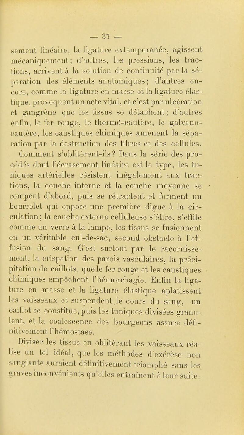 sèment linéaire, la ligature extemporanée, agissent mécaniquement; d'autres, les pressions, les trac- tions, arrivent à la solution de continuité par la sé- paration des éléments anatomiques ; d'autres en- core, comme la ligature en masse et la ligature élas- tique, provoquent un acte vital, et c'est par ulcération et gangrène que les tissus se détachent; d'autres enfin, le fer rouge, le thermô-cautère, le galvann- cautère, les caustiques chimiques amènent la sépa- ration par la destruction des fibres et des cellules. Gomment s'oblitèrent-ils ? Dans la série des pro- cédés dont l'écrasement linéaire est le type, les tu- niques artérielles résistent inégalement aux trac- tions, la couche interne et la couche moyenne se rompent d'abord, puis se rétractent et forment un bourrelet qui oppose une première digue à la cir- culation; la couche externe celluleuse s'étire, s'effile comme un verre à la lampe, les tissus se fusionnent en un véritable cul-de-sac, second obstacle à l'ef- fusion du sang. C'est surtout par le racornisse- ment, la crispation des parois vasculaires, la préci- pitation de caillots, que le fer rouge et les caustiques chimiques empêchent l'hémorrhagie. Enfin la liga- ture en masse et la hgature élastique aplatissent les vaisseaux et suspendent le cours du sang, un caillot se constitue, puis les tuniques divisées granu- lent, et la coalescence des bourgeons assure défi- nitivement l'hémostase. Diviser les tissus en oblitérant les vaisseaux réa- lise un tel idéal, que les méthodes d'exérèse non sanglante auraient définitivement triomphé sans les graves inconvénients qu'elles entraînent à leur suite.