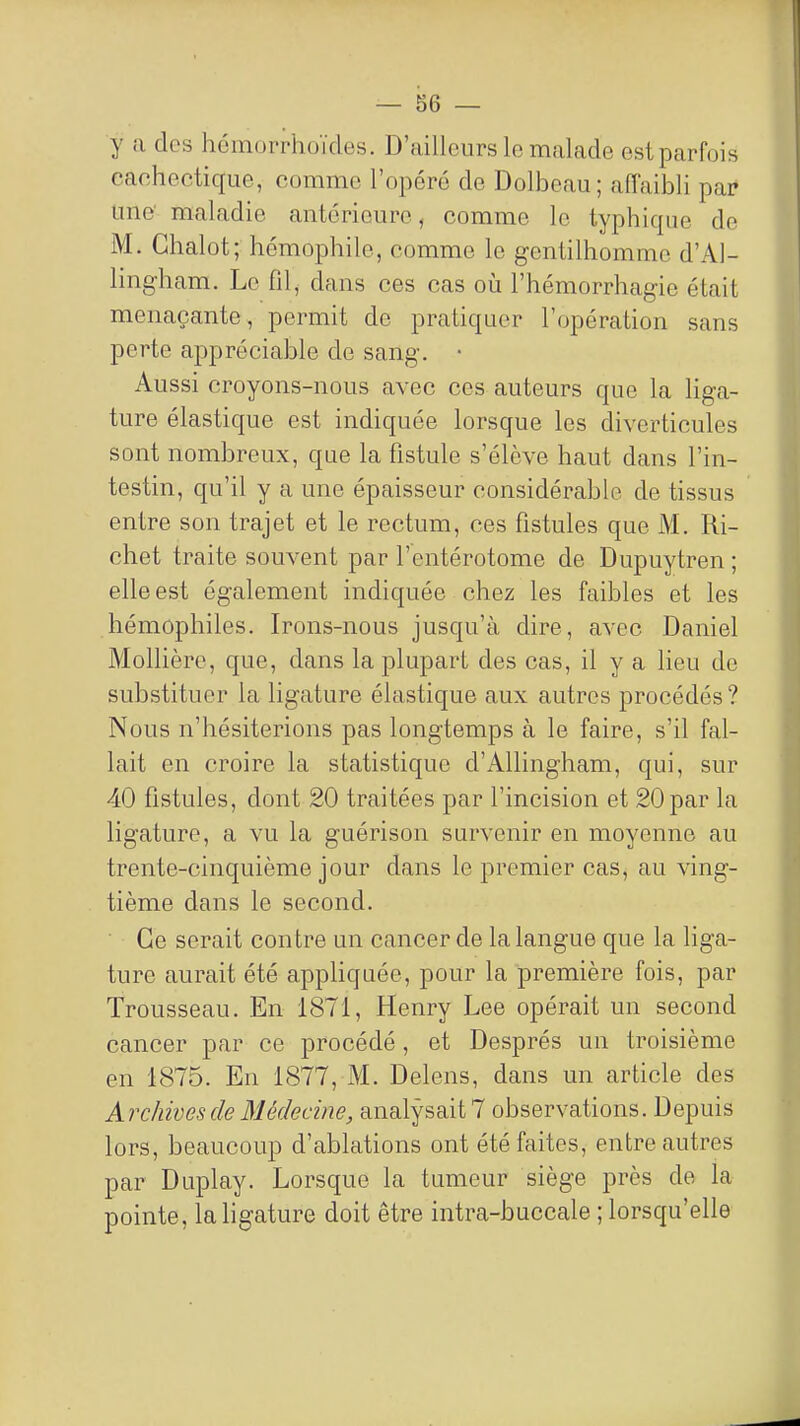 y a des hcmorrhoïdes. D'ailleurs lo malade est parfois cachectique, comme l'opéré de Dolbeau; affaibli par une' maladie antérieure, comme le typhique de M. Ghalot; hémophilo, comme le gentilhomme d'Al- lingham. Le fil, dans ces cas où l'hémorrhagie était menaçante, permit de pratiquer l'opération sans perte appréciable de sang. • Aussi croyons-nous avec ces auteurs que la liga- ture élastique est indiquée lorsque les diverticules sont nombreux, que la fistule s'élève haut dans l'in- testin, qu'il y a une épaisseur considérable de tissus entre son trajet et le rectum, ces fistules que M. Ri- chet traite souvent par l'entérotome de Dupuytren ; elle est également indiquée chez les faibles et les hémophiles. Irons-nous jusqu'à dire, avec Daniel Mollière, que, dans la plupart des cas, il y a lieu de substituer la ligature élastique aux autres procédés ? Nous n'hésiterions pas longtemps à le faire, s'il fal- lait en croire la statistique d'Allingham, qui, sur 40 fistules, dont 20 traitées par l'incision et 20 par la ligature, a vu la guérison survenir en moyenne au trente-cinquième jour dans le premier cas, au ving- tième dans le second. Ce serait contre un cancer de la langue que la liga- ture aurait été appliquée, pour la première fois, par Trousseau. En 1871, Henry Lee opérait un second cancer par ce procédé, et Després un troisième en 1875. En 1877, M. Delens, dans un article des Archives de Médecine, analysait 7 observations. Depuis lors, beaucoup d'ablations ont été faites, entre autres par Duplay. Lorsque la tumeur siège près de la pointe, la ligature doit être intra-buccale ; lorsqu'elle