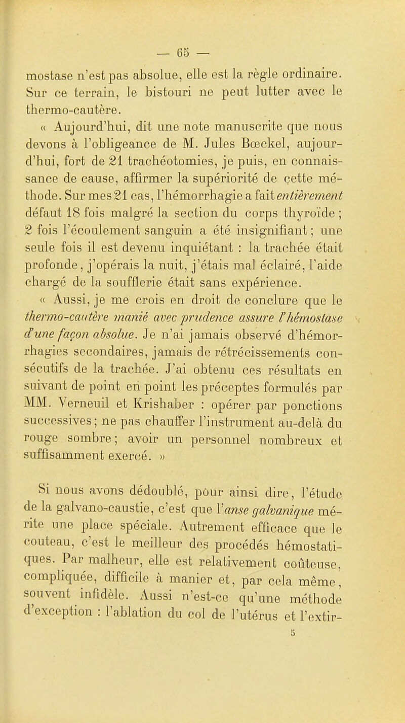 mostase n'est pas absolue, elle est la règle ordinaire. Sur ce terrain, le bistouri ne peut lutter avec le thermo-cautère. « Aujourd'hui, dit une note manuscrite que nous devons à l'obligeance de M. Jules Bœckel, aujour- d'hui, fort de 21 trachéotomies, je puis, en connais- sance de cause, affirmer la supériorité de çette mé- thode. Sur mes 21 cas, l'hémorrhagie a îoÀi entièrement défaut 18 fois malgré la section du corps thyroïde ; 2 fois l'écoulement sanguin a été insignifiant ; une seule fois il est devenu inquiétant : la trachée était profonde, j'opérais la nuit, j'étais mal éclairé, l'aide chargé de la soufflerie était sans expérience. « Aussi, je me crois en droit de conclure que le thermo-cautère manié avec prudence assure l'hémostase d'une façon absolue. Je n'ai jamais observé d'hémor- rhagies secondaires, jamais de rétrécissements con- sécutifs de la trachée. J'ai obtenu ces résultats en suivant de point en point les préceptes formulés par MM. Verneuil et Krishaber : opérer par ponctions successives; ne pas chauffer l'instrument au-delà du rouge sombre; avoir un personnel nombreux et suffisamment exercé. » Si nous avons dédoublé, pôur ainsi dire, l'étude de la galvano-caustie, c'est que Vanse galvanique mé- rite une place spéciale. Autrement efficace que le couteau, c'est le meilleur des procédés hémostati- ques. Par malheur, elle est relativement coûteuse, compliquée, difficile à manier et, par cela même, souvent infidèle. Aussi n'est-ce qu'une méthode d'exception : l'ablation du col de l'utérus et l'extir-