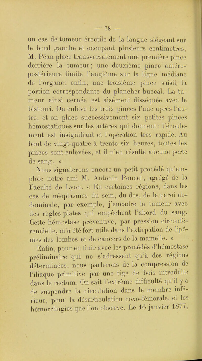 un cas de tumeur érectile de la langue siégeant sur le bord gauche et occupant plusieurs centimètres, M. Péan place transversalement une première pince derrière la tumeur; une deuxième pince antéro- postérieure limite l'angiome sur la ligne médiane de l'organe; enfin, une troisième pince saisit la portion correspondante du plancher buccal. La tu- meur ainsi cernée est aisément disséquée avec le bistouri. On enlève les trois pinces l'une après l'au- tre, et on place successivement six petites pinces hémostatiques sur les artères qui donnent ; l'écoule- ment est insignifiant et l'opération très rapide. Au bout de vingt-quatre à trente-six heures, toutes les pinces sont enlevées, et il n'en résulte aucune perte de sang. » Nous signalerons encore un petit procédé qu'em- ploie notre ami M. Antonin Poucet, agrégé de la Faculté de Lyon. « En certaines régions, dans les cas de néoplasmes du sein, du dos, de la paroi ab- dominale, par exemple, j'encadre la tumeur avec des règles plates qui empêchent l'abord du sang. Cette hémostase préventive, par pression circonfé- rencielle, m'a été fort utile dans l'extirpation de lipo- mes des lombes et de cancers de la mamelle. » Enfin, pour en finir avec les procédés d'hémostase préliminaire qui ne s'adressent qu'à des régions déterminées, nous parlerons de la compression de l'iliaque primitive par une tige de bois introduite dans le rectum. On sait l'extrême difficulté qu'il y a de suspendre la circulation dans le membre infé- rieur, pour la désarticulation coxo-fémorale, et les hémorrhagies que l'on observe. Le 16 janvier 1877,