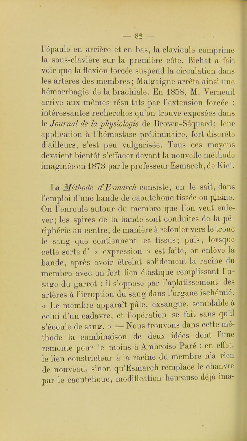 l'épaulo en arrière et en bas, la clavicule comprime la sous-clavière sur la première côte. Bichat a l'aiL voir que la flexion forcée suspend la circulation dans les artères des membres ; Malgaignc arrêta ainsi une hémorrhagie de la brachiale. En 1858, M. Verncuil arrive aux mêmes résultats par l'extension forcée : intéressantes recherches qu'on trouve exposées dans le Journal de la physiologie de Brown-Séquard ; leur application à l'hémostase préliminaire, fort discrète d'ailleurs, s'est peu vulgarisée. Tous ces moyens devaient bientôt s'effacer devant la nouvelle méthode imaginée en 1873 par le professeur Esmarch, de Kicl. La Méthode d'Esmarch consiste, on le sait, dans l'emploi d'une bande de caoutchouc tissée ou pjeiûe. On l'enroule autour du membre que l'on veut enle- ver; les spires de la bande sont conduites de la pé- riphérie au centre, de manière à refouler vers le tronc le sang que contiennent les tissus; puis, lorsque cette sorte d' « expression » est faite, on enlève la bande, après avoir étreint soHdement la racine du membre avec un fort lien élastique remplissant l'u- sage du garrot : il s'oppose par l'aplatissement des artères à l'irruption du sang dans l'organe ischémie. « Le membre apparaît pâle, exsangue, semblable à celui d'un cadavre, et l'opération se fait sans qu'il s'écoule de sang. » — Nous trouvons dans cette mé- thode la combinaison de deux idées dont l'une remonte pour le moins à Ambroise Paré : en effet, le lien constricteur à la racine du membre n'a rien de nouveau, sinon qu'Esmarch remplace le chanvre par le caoutchouc, modification heureuse déjà ima-