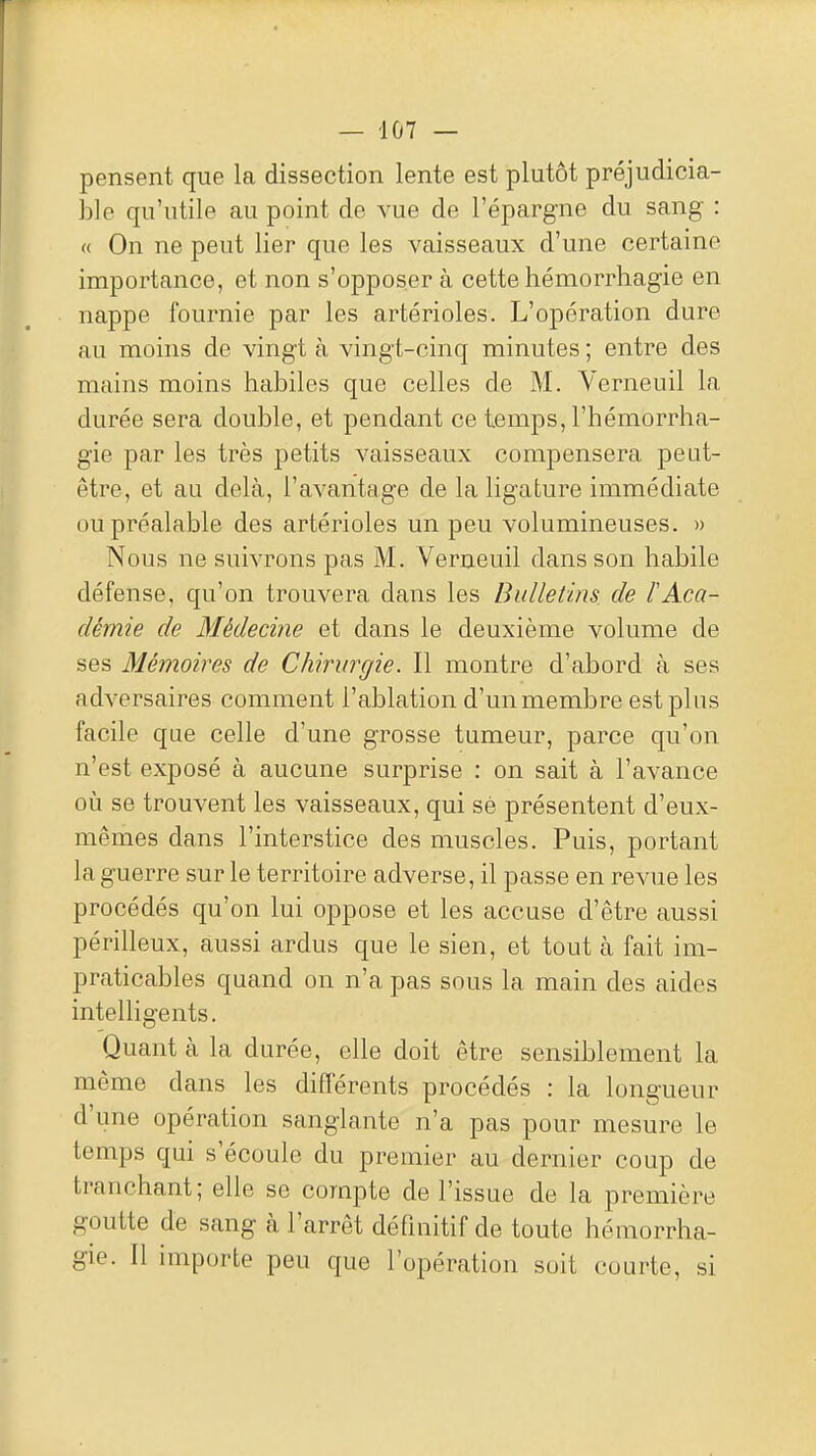 pensent que la dissection lente est plutôt préjudicia- ble qu'utile au point de vue de l'épargne du sang : « On ne peut lier que les vaisseaux d'une certaine importance, et non s'opposer à cette hémorrhagie en nappe fournie par les artérioles. L'opération dure au moins de vingt à vingt-cinq minutes ; entre des mains moins habiles que celles de M. Yerneuil la durée sera double, et pendant ce temps, l'hémorrha- gie par les très petits vaisseaux compensera peut- être, et au delà, l'avantage de la ligature immédiate ou préalable des artérioles un peu volumineuses. » Nous ne suivrons pas M. Verneuil dans son habile défense, qu'on trouvera dans les Bulletins, de l'Aca- démie de Médecine et dans le deuxième volume de ses Mémoires de Chirurgie. Il montre d'abord à ses adversaires comment l'ablation d'un membre est plus facile que celle d'une grosse tumeur, parce qu'on n'est exposé à aucune surprise : on sait à l'avance où se trouvent les vaisseaux, qui sé présentent d'eux- mêmes dans l'interstice des muscles. Puis, portant la guerre sur le territoire adverse, il passe en revue les procédés qu'on lui oppose et les accuse d'être aussi périlleux, aussi ardus que le sien, et tout à fait im- praticables quand on n'a pas sous la main des aides intelligents. Quant à la durée, elle doit être sensiblement la même dans les différents procédés : la longueur d'une opération sanglante n'a pas pour mesure le temps qui s'écoule du premier au dernier coup de tranchant; elle se compte de l'issue de la première goutte de sang à l'arrêt définitif de toute hémorrha- gie. Il importe peu que l'opération soit courte, si