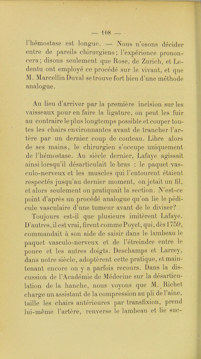 l'hémostase est longue. — Nous n'osons décider entre de pareils chirurgiens; l'expérience pronon- cera; disons seulement que Rose, de Zurich, et Le- dentu ont employé ce procédé sur le vivant, et que M. Marcellin Duval se trouve fort bien d'une méthode analogue. Au lieu d'arriver par la première incision sur les vaisseaux pour en faire la ligature, on peut les fuir au contraire le plus longtemps possible et couper tou- tes les chairs environnantes avant de trancher l'ar- tère par un dernier coup de couteau. Libre alors de ses mains, le chirurgien s'occupe uniquement de l'hémostase. Au siècle dernier, Lafaye agissait ainsi lorsqu'il désarticulait le bras : le paquet vas- culo-nerveux et les muscles qui l'entourent étaient respectés jusqu'au dernier moment, on jetait un fil, et alors seulement on pratiquait la section. N'est-ce point d'après un procédé analogue qu'on lie le pédi- cule vasculaire d'une tumeur avant de le diviser? Toujours est-il que plusieurs imitèrent Lafaye. D'autres, il est vrai, firent comme Poyet, qui, dès 1759, commandait à son aide de saisir dans le lambeau le paquet vasculo-nerveux et de l'étreindre entre le pouce et les autres doigts. Deschamps et Larrey, dans notre siècle, adoptèrent cette pratique, et main- tenant encore on y a parfois recours. Dans la dis- cussion de l'Académie de Médecine sur la désarticu- lation delà hanche, nous voyons que M. Richet charge un assistant de la compression au pli de l'aine, taille les chairs antérieures par transfixion, prend lui-même l'artère, renverse le lambeau et lie suc-