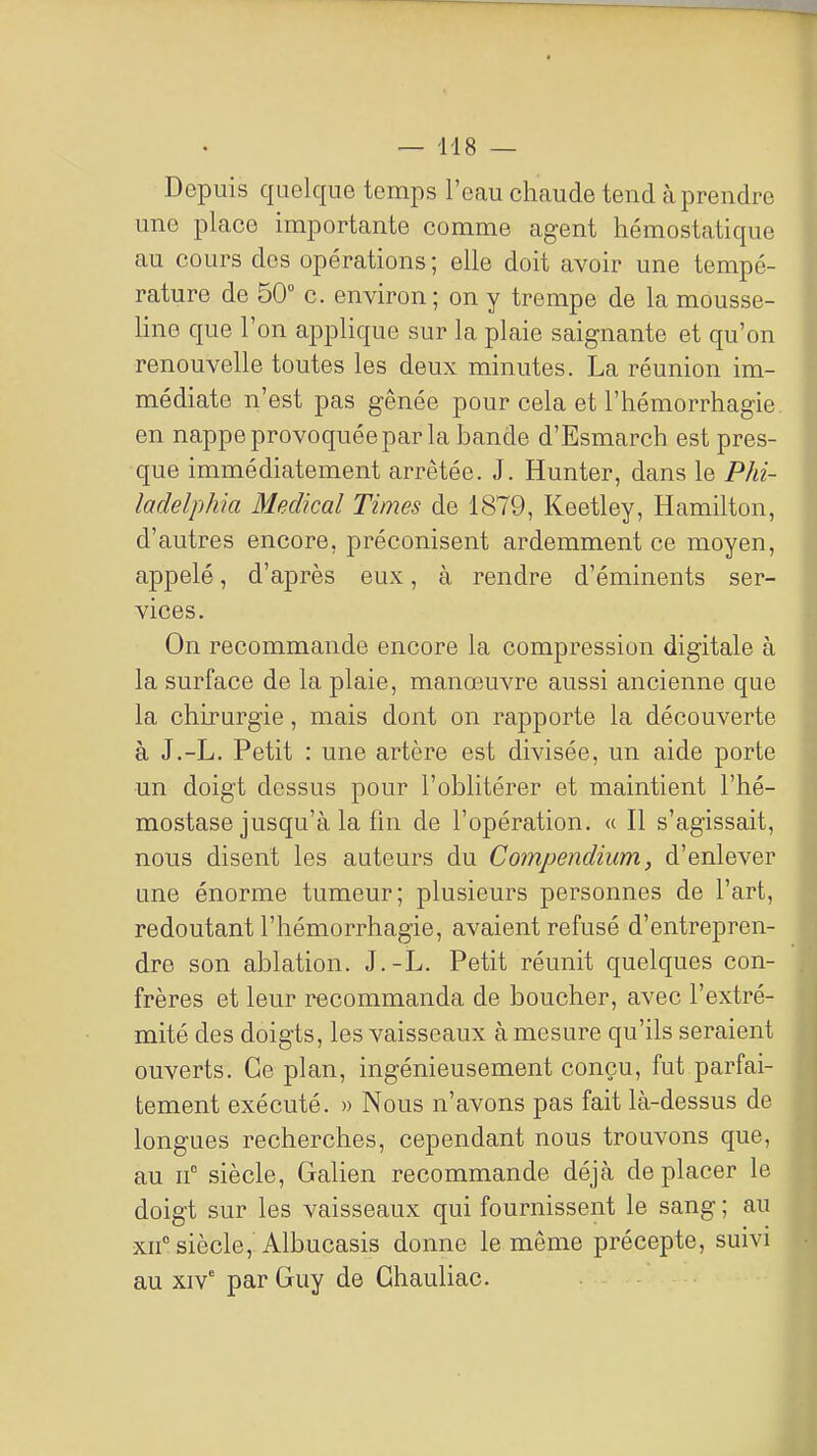 Depuis quelque temps l'eau chaude tend cà prendre une place importante comme agent hémostatique au cours des opérations; elle doit avoir une tempé- rature de 50 c. environ; on y trempe de la mousse- line que l'on applique sur la plaie saignante et qu'on renouvelle toutes les deux minutes. La réunion im- médiate n'est pas gênée pour cela et l'hémorrhagie en nappe provoquée par la bande d'Esmarch est pres- que immédiatement arrêtée. J. Hunter, dans le Phi- ladelphia Médical Times de 1879, Keetley, Hamilton, d'autres encore, préconisent ardemment ce moyen, appelé, d'après eux, à rendre d'éminents ser- vices. On recommande encore la compression digitale à la surface de la plaie, manœuvre aussi ancienne que la chirurgie, mais dont on rapporte la découverte à J.-L. Petit : une artère est divisée, un aide porte •un doigt dessus pour l'oblitérer et maintient l'hé- mostase jusqu'à la fin de l'opération. « Il s'agissait, nous disent les auteurs du Compendium, d'enlever une énorme tumeur; plusieurs personnes de l'art, redoutant l'hémorrhagie, avaient refusé d'entrepren- dre son ablation. J.-L. Petit réunit quelques con- frères et leur recommanda de boucher, avec l'extré- mité des doigts, les vaisseaux à mesure qu'ils seraient ouverts. Ce plan, ingénieusement conçu, fut parfai- tement exécuté. » Nous n'avons pas fait là-dessus de longues recherches, cependant nous trouvons que, au n° siècle, Galien recommande déjà déplacer le doigt sur les vaisseaux qui fournissent le sang ; au xn° siècle,' Albucasis donne le même précepte, suivi au xiv' par Guy de Ghauliac.