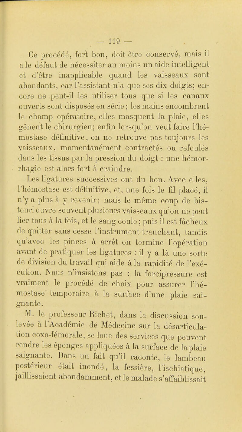 — -119 — Ce procédé, fort bon, doit être conservé, mais il a le défaut de nécessiter au moins un aide intelligent et d'être inapplicable quand les vaisseaux sont abondants, car l'assistant n'a que ses dix doigts; en- core ne peut-il les utiliser tous que si les canaux ouverts sont disposés en série ; les mains encombrent le champ opératoire, elles masquent la plaie, elles gênent le chirurgien; enfin lorsqu'on veut faire l'hé- mostase définitive, on ne retrouve pas toujours les vaisseaux, momentanément contractés ou refoulés dans les tissus par la pression du doigt : une hémor- rhagie est alors fort à craindre. Les ligatures successives ont du bon. Avec elles, l'hémostase est définitive, et, une fois le fil placé, il n'y a plus à y revenir ; mais le même coup de bis- touri ouvre souvent plusieurs vaisseaux qu'on ne peut lier tous à la fois, et le sang coule ; puis il est fâcheux de quitter sans cesse l'instrument tranchant, tandis qu'avec les pinces à arrêt on termine l'opération avant de pratiquer les ligatures : il y a là une sorte de division du travail qui aide à la rapidité de l'exé- cution. Nous n'insistons pas : la forcipressure est vraiment le procédé de choix pour assurer l'hé- mostase temporaire à la surface d'une plaie sai- gnante. M. le professeur Richet, dans la discussion sou- levée à l'Académie de Médecine sur la désarticula- tion coxo-fémorale, se loue des services que peuvent rendre les éponges appliquées à la surface de la plaie saignante. Dans un fait qu'il raconte, le lambeau postérieur était inondé, la fessière, l'ischiatique, jailhssaient abondamment, et le malade s'affaiblissait