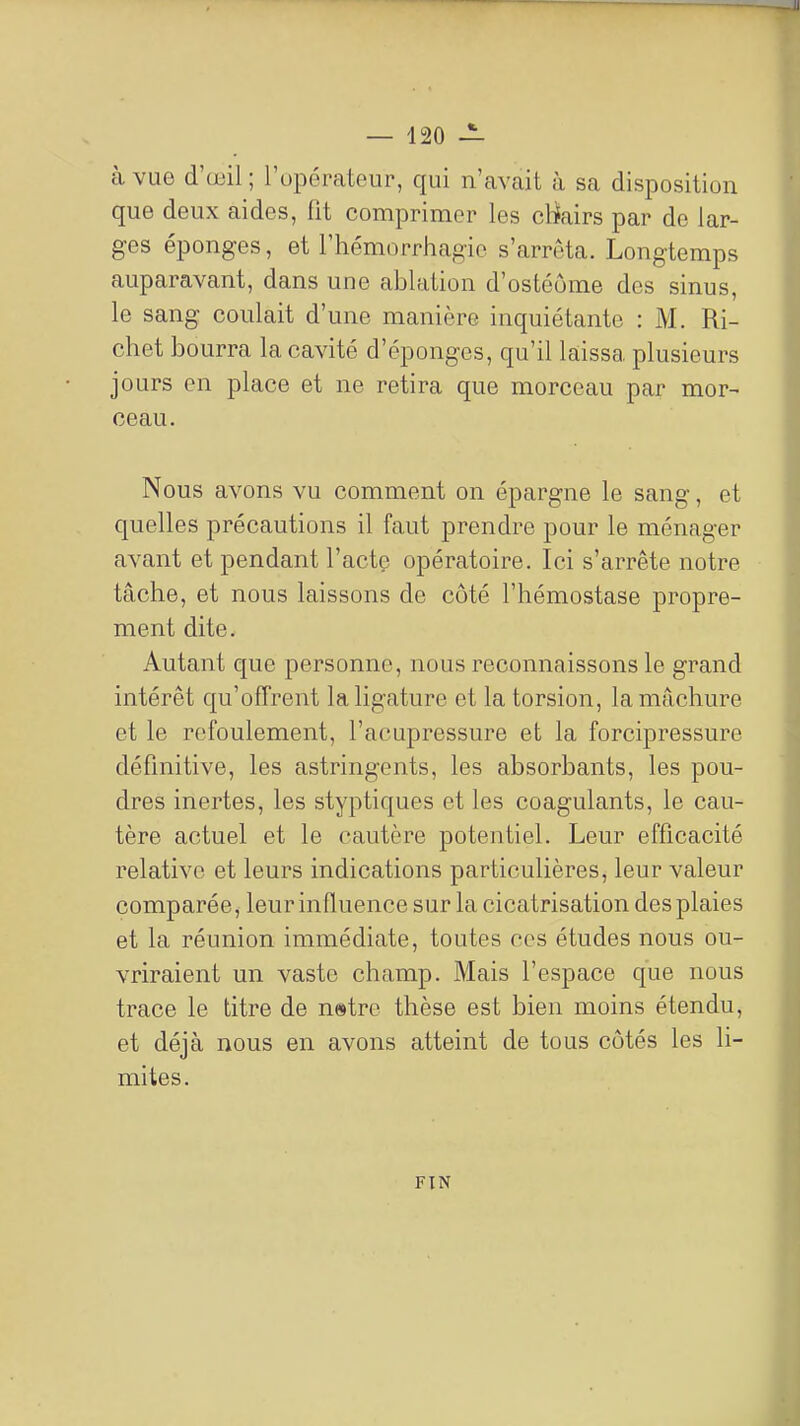 — 420 — à vue d'œil ; l'opérateur, qui n'avait à sa disposition que deux aides, fit comprimer les cBairs par de lar- ges éponges, et l'hémorrhagie s'arrêta. Longtemps auparavant, dans une ablation d'ostéôme des sinus, le sang coulait d'une manière inquiétante : M. Ri- cliet bourra la cavité d'épongés, qu'il laissa plusieurs jours en place et ne retira que morceau par mor- ceau. Nous avons vu comment on épargne le sang, et quelles précautions il faut prendre pour le ménager avant et pendant l'actp opératoire. Ici s'arrête notre tâche, et nous laissons de côté l'hémostase propre- ment dite. Autant que personne, nous reconnaissons le grand intérêt qu'offrent la ligature et la torsion, lamâchure et le refoulement, l'acupressure et la forcipressure définitive, les astringents, les absorbants, les pou- dres inertes, les styptiques et les coagulants, le cau- tère actuel et le cautère potentiel. Leur efficacité relative et leurs indications particulières, leur valeur comparée, leur influence sur la cicatrisation des plaies et la réunion immédiate, toutes ces études nous ou- vriraient un vaste champ. Mais l'espace que nous trace le titre de netre thèse est bien moins étendu, et déjà nous en avons atteint de tous côtés les li- mites. FIN