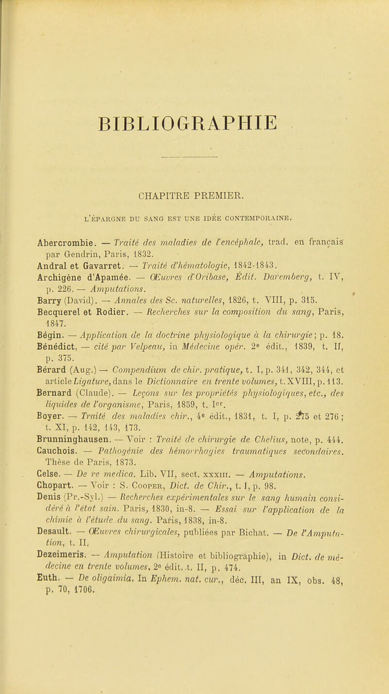 BIBLIOGRAPHIE CHAPITRE PREMIER. l'épargne du SA.NG EST UNE IDÉE CONTEMPORAINE. Abercrombie. — Traité des maladies de [encéphale, trad. en français par Gendrin, Paris, 1832. Andral et Gavarret. — Traité d'hématologie, 1842-1843. Archigène d'Apamée. — Œhcvres d'Oribase, Èdit. Darcmberg, t. IV, p. 226. — Amputations. Barry (David). — Annales des Se. naturelles, 1826, t. VIII, p. 315. Becquerel et Rodier. — Recherches sur la composition du sang, Paris, 1847. Bégin. — Application de la doctrine physiologique à la chirurgie; p. 18. Bénédict, — cité par Velpeau, in Médecine opér. 2* édit., 1839, t. II, p. 375. Bérard (Aug.) — Compendium de chir. pratique, t. l,p. 341, 342, 344, et article Ligatu7'e,da.ns le Bictionnaire en trente volumes, t.'KMl\\,\).\{'3. Bernard (Claude). — Leçons sur les propriétés physiologiques, etc., des liquides de l'organisme, Paris, 1859, t. I''. Boyer. — Traité des nialadii^s chir., 4« édit., 1831, t. I, p. ^5 et 276; t. XI, p. 142, 143, 173. Brunninghausen. — A^oir : Traité de chirurgie de Chelius, note, p. 444. Cauchois. — Patkogénie des hémorrhagies traumatiques secondaires. Thèse de Paris, 1873. Celse. — De re medica. Lib. VII, sect. xxxiii. — Amputations. Chopart. — Voir : S. Cooper, Dict. de Chir., t. l,p. 98. Denis (Pr.-Sjl.) — Recherches expérimentales sur le sang humahi coiisi- déré à t'état sain. Paris, 1830, in-8. — Essai sicr l'application de la chiynie à l'étude du sang. Paris, 1838, iii-8. Desault. — Œuvres chirurgicales, publiées par Bichat. — De l'Amputa- tion, t. II. Dezeimeris. — Amputation (Histoire et bibliographie), in Dict. de mé- decine en trente volumes, 2° édit. .t. II, p. 474. Euth. — De oligaimia. In Ephem. nat. cur., déc. III, an IX, obs. 48, p. 70, 1706.