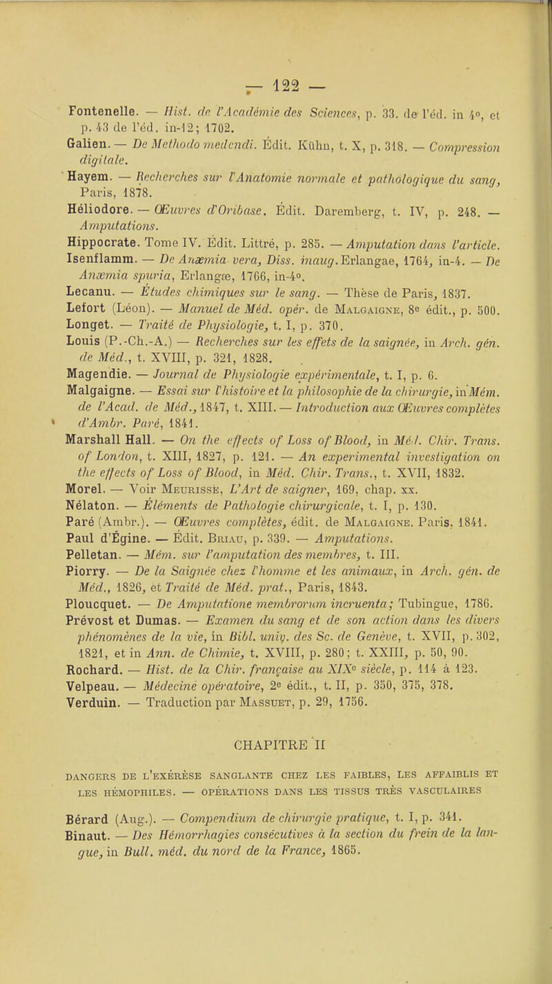 Fontenelle. — flist. dn l'Académie des SeieJîces, p. 33. de l'éd. in 4, et p. i.'i de Icd. in-12; 1702, Galien. — De Mcfhodo medmdi. Édit. Kûhn, t. X, p. 318. — Compression digiUde. Hayem. — Recherches sur l'Anatomie normale et pathologique du sang, Pcaris, 1878. YLélioAoTQ. — Œuvres d'Oribasc. Édit. Daremberg, t. IV, p. 248. — Amputations. Hippocrate. Tome IV. Édit. Littré, p. 283. — Amputation dans l'article. Isenflamm. — De Anxmia vera, Diss. mau^. Erlangae, 1764^ in-4. — De Anxmia spuria, Erlangte, 1766, in^. Lecanu. — Etudes chimiques sur le sang. — Thèse de Paris, 1837. Lefort (Léon). — Manuel de Méd. opér. de Malgaigne, 8 édit., p. 500. Longet. — Traité de Phijsiologie, t. I, p. 370. Louis (P.-Ch.-A.) — Recherches sur les effets de la saignée, in Arch. gcn. de Méd., t. XVIII, p. 321, 1828. Magendie. — Jour7ial de Physiologie expérimentale, 1.1, p. 6. Malgaigne. — Essai sur l'histoire et la philosophie de la chirurgie, inMcm. de l'Acad. de Méd.,lSil, t. Xïll. — Introduction aux Œuvres complètes « d'Ambr. Paré, 1841. Marshall Hall. — On the effects of Loss ofBlood, iu Me t. Chir. Traits. of London, t. XIII, 1827, p. 121. — An expérimental investigation on the effects of Loss ofBlood, in Méd. Chir. Trans., t. XVII, 1832. Morel. — Voir Meurisse, L'Art de saigner, 169, chap. xx. Nélaton. — Elémeiits de Pathologie chirurgicale, t. I, p. 130. Paré (Arabr.). — Œuvres complètes, édit. de Malgaigne. Paris, 1841. Paul d'Égine. — Édit. Briau, p. 339. — Amputations. Pelletan. — Mém. sur l'amputation des membres, t. III. Piorry. — De la Saignée chez l'homme et les animaux, in Ardi. gén. de Méd., 1826, et Traité de Méd. prat., Paris, 1843. Ploucquet. — De Amputatione meinbrorum incruenta; Tubingue, 1786. Prévost et Dumas. — Exameji du sa?ig et de son action dans les divers phénomènes de la vie, in Bibl. U7iiy. des Se. de Genève, t. XVII, p. 302, 1821, et in Ann. de Chimie, t. XVIII, p. 280; t. XXIII, p. 50, 90. Rochard. — Hist. de la Chir. française au X/X siècle, p. 114 à 123. Velpeau. — Médeciné opératoire, 2 édit., t. II, p- 350, 375, 378, Verduin. — Traduction par Massuet, p. 29, 1756. CHAPITRE II dangers de l'exérèse sanglante chez les faibles, les affaiblis et LES hémophiles. — opérations dans les tissus très vasculaires Bérard (Aug.). — Compendium de chirurgie pratique, t. I, p. 341. Binaut. — Des Hémorrhagies consécutives à la section du frei7i de la lan- gue,m Bull, méd. du nord de la France, 1865.