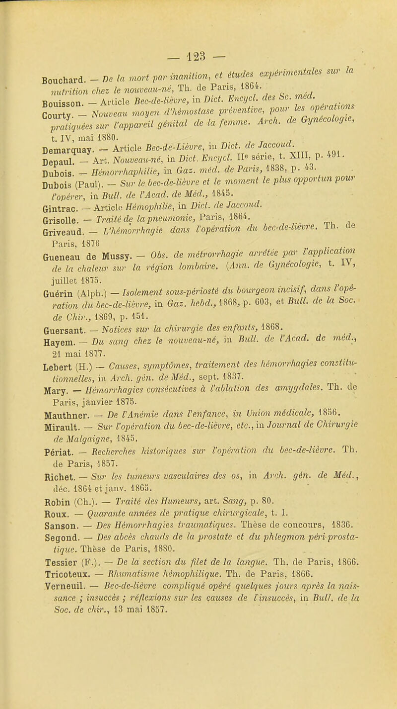 Bouchard. - De la mort par inanition, et études expérimentales sur la nutrition chez le nouveau-né, Th. de Pans, 1864. Bouisson. - Article Bec-de-lièvre, in Dict. Encycl. des àc. mtd. Cour y - Nouveau moyen d'hémostase préventive, pour les opération Piguées sur l'appareil génital de la femme. Arch. de Gynecoloyre, t. IV, mai 1880. , Demarquay.Article Bec-Je-Lim-e, in de ^^^^^^^^ Depaul. - Art. Nomeau-né, in Dict. Encycl. Il» série, t. XIII, p. 4Ji- Dubois. - Hémorrhaphilie, in Gaz. mcd. de Paris, 1838, p. 43. Dubois (Paul). - Sur le bec-de-lièvre et le moment le plus opportun pour l'opérer, in Bull, de l'Acad. de Méd., 184b. Gintrac. — Article Hémophilie, in Dict. de Jaccoud. Grisolle. — Traité de la pneumonie, Paris, 1864. Griveaud. - L'hémorrhagie dans l'opération du bec-dc-lievre. Ih. de Paris, 1876 . Gueneau de Mussy. - Obs. de métrorrhagie arrêtée par l'application de la chaleur sur la région lombcdre. {A7in. de Gynécologie, t. IV, juillet 1875. Guérin (Alph.) — Isolement sous-périosté du bourgeon incisif, dans l'opé- ration du bec-de-lièvre, in Gaz. hebd., 1868, p. 603, et Bull, de la Soc. de Chir., 1869, p. 151. Guersant. — Notices sur la chirurgie des enfants, 1868. Hayem. - Du. sang chez le nouveau-né, in Bull, de l'Acad. de méd., 21 mai 1877. Lebert (H.) — Causes, sijmptômes, traitement des hémorrhagies constitu- tionnelles, in Arch. gén. de Méd., sept. 1837. Mary. — Hémorrhagies consécutives à l'ablation des amygdales. Th. de Paris, janvier 1875. Mauthner. — De l'Anémie dans l'enfance, in Union médicale, 1856. Mirault. — Sur l'opération du bec-de-lièvre, etc., in Journal de Chirurgie de Malgaigne, 1845. Périat. — Recherches historiques sur l'opération du bec-de-lièvre. Th. de Paris, 1857. Richet. — Sm)' les tumeurs vascidaires des os, in Arch. gén. de Méd., déc. 1864 et janv. 1865. Robin (Ch.). — Traité des Humeurs, art. Sang, p. 80. Roux. — Quarante années de pratique chirurgicale, t. I. Sanson. — Des Hémorrhagies traumatiques. Thèse de concours, 1836. Segond. — Des abcès chauds de la prostate et du phlegmon pén prosta- tiquc. Thèse de Paris, 1880. Tessier (F.). — De la section du filet de la langue. Th. de Paris, 1866. Tricoteux. — Rhumatisme hémophilique. Th. de Paris, 1866. Verneuil. — Bec-de-lièvre compliqué opéré quelques jours après la nais- sance ; insuccès ; réflexions sur les causes de l'insuccès, in Bull, de la Soc. de chir., 13 mai 1857.