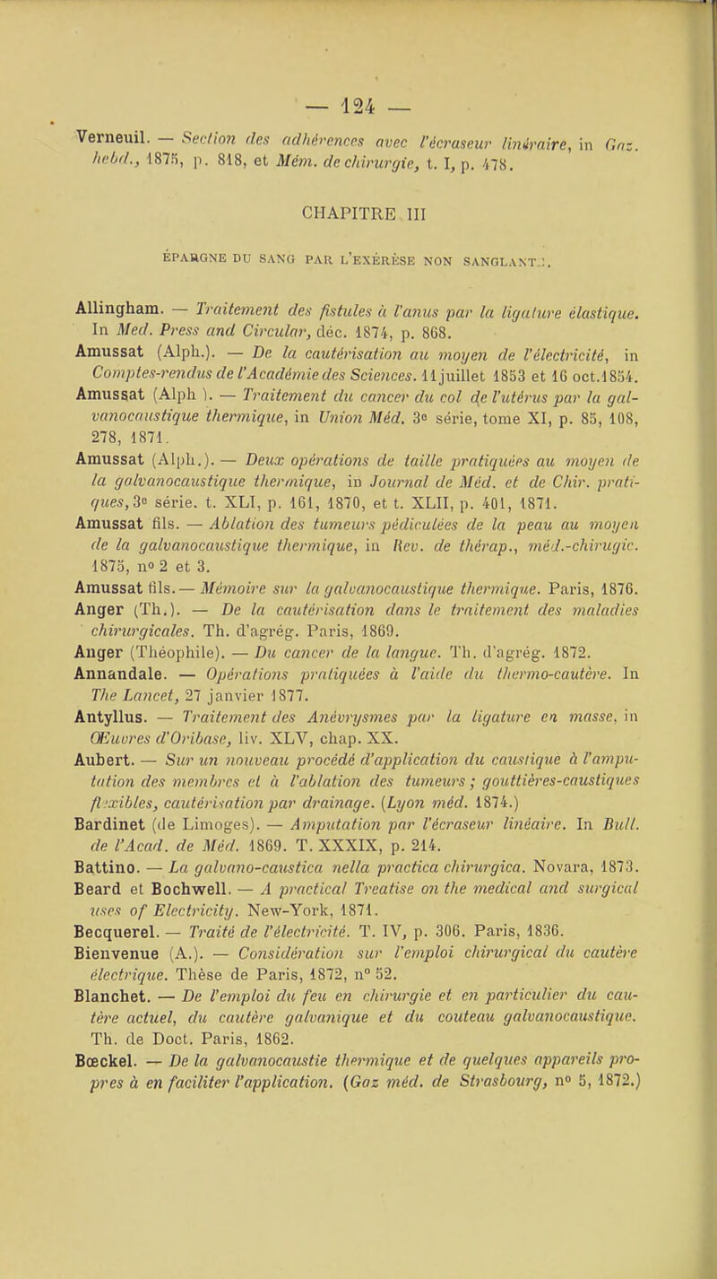 Verneuil. — Sedio7i des adhérences avec l'écruseur liniraire, in C.nz. Iwbd., 187!i, p. 818, et Mém. de chirurgie, t. I, p. 478. CHAPITRE III ÉPARGNE DU SANG PAR l'eXÉRKSE NON SANGLANT.:. AUingham. — Traitement des fistules à l'anus par la ligature élastique. In Med. Press and Circular, cléc. 1874, p. 868. Amussat (Alph.). — De la cautérisation au moyen de l'électricité, in Comptes-rendus de l'Académie des Sciences, lljuillet 1853 et IG oct.1854. Amussat (Alph \. — Traitement du cancer du col de l'utérus par la gal- vanocaustique thermique, in Union Méd. 3° série, tome XI, p. 85, 108, 278, 1871. Amussat (Alph.). — Deux opérati07is de taille pi'atiquées au moyc7i de la galvanocaustique thermique, in Journal de Méd. et de Chir. prati- ques,3<^ série, t. XLI, p. 161, 1870, et t. XLII, p. 401, 1871. Amussat fils. — Ablation des tumeurs pédirulées de la peau au moyen de la galvanocaustique thermique, in Rcv. de thérap., méd.-chirugic. 1875, no 2 et 3. Amussat tîls.— Mémoire sur la galvanocaustique thermique. Paris, 1876. Anger (Th.). — De la cautérisation dans le traitement des maladies chirurgicales. Th. d'agrég. Paris, 1869. Anger (Théophile). —Du cancer de la langue. Th. d'agrég. 1872. Annandale. — Opérations pratiquées à l'aide du thermo-cautère. In The Lancet, 27 janvier 1877. Antyllus. — Traitemetit des Anévrysmes par la ligature ci masse, in Œuures d'Oribase, liv. XLV, chap. XX. Aubert. — Sur un nouveau procédé d'application du caustique à l'ampu- tation des membres et à l'ablation des tumews ; gouttières-caustiques fl.'xibles, cautérisation par drainage. [Lyon méd. 1874.) Bardinet (de Limoges). — Amputation par l'écraseur linéaire. In. Bitll. de l'Acad. de Méd. 1869. T. XXXIX, p. 214. Battino. — La galvaiw-caustica nella practica chirurgica. Novara, 1873. Beard et Bochwell. — A practical Treatise 07i the médical and surgicul uses of Elcctricity. New-York, 1871. Becquerel. — Traité de l'électricité. T. IV, p. 306. Paris, 1836. Bienvenue (A.). — Considération sur l'emploi chirurgical du cautère électrique. Thèse de Paris, 1872, n 52. Blanchet. — De l'emploi du feu en chirurgie et en particulier du cau- tère actuel, du cautère galva?iique et du couteau galvanocaustique. Th. de Doct. Paris, 1862. Bœckel. — De la galvanocaustie thermique et de quelques appareils pro- pres à en faciliter l'application. {Gaz méd. de Stt'asboîirg, n» 5, 1872.)