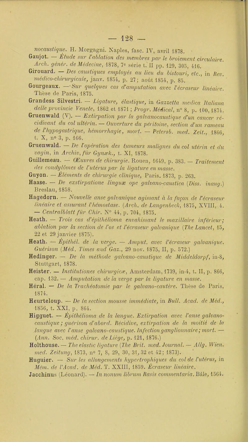 Gaujot. — Étude sur rnblalion des membres pnr le broiement circulaire. Arc/i. gêner, de Médecine, 1878, 7<= série t. II pp. 129, 30.'), 41G. Girouard. — Des caustiques employés au lieu du bistouri, etc., in Bev. rnédicu-chirurrjiculc, janv. ISKi, p. 27; août 1834, p. 8.'5. Gourgeaux. — Sur quelques cas d'amputation avec Vécraseur linéaire Tlièse (le Paris, 1875. Grandess Silvestri. — Ligature, élastique, in Gazzetta mcdica Italiuna dclleprovincie Vejiele, 1862 et 1871 ; Progr. Médical, n° 8, p. 100,1874. Gruenwald (V). — Extirpation par la galvanocaustique d'un cancer ré- cidivant du col ultérin. — Ouverture du péritoine, section d'un rameau de l'hypogastrique, hémorrhagie, mort. — Petersb. med. Zeit., 1866, t. X, no 3, p. 166. Gruenwald. — De ropération des tumeurs malignes du col utérin et du vagin, in Arehiv, fûr GijJiœk., t. XI, 1878. Guillemeau. — Œuvres de chirurgie. Rouen, 1649, p. 383. — Traitement des condylômes de l'utérus par la ligature en masse. Guyon. — Éléments de chirurgie clinique, Paris. 1873, p. 263. Haase. — De exstirpalione lingux ope galvano-caustica [Diss. inaug.) Breslau, 1858. Hagedorn. — Nouvelle anse galvanique agissant à la façon de l'écraseur linéaire et assuratit l'hémostase. {Arch. de Langenbeck, 1875, XVIII, 4. — Centralblatt fûr Chir. N 44, p. 704, 1875. Heath. — Tj-ois cas d'épithélioma envahissant le maxillaire inférieur; ablation par la section de l'os et l'écraseur galvanique {The Lancet, 15, 22 et 29 janvier 1875). Heath. — Épithél. de la verge. — Amput. avec l'écraseur galvanique. Guérison (Méd. Times and'Gaz., 29 nov. 1875, II, p. 572.) Hedinger. — De la méthode galvano-caustique de Middeldorpf, in-8, Stuttgart, 1878. Heister. — Institictiones chirurgicœ, Amsterdam, 1739, in-4, t. II, p. 866, cap. 132. — Amputation de la verge par la ligature en masse. Héral. — De la Trachéotomie par le galvano-cautère. Thèse de Paris, 1874. Heurteloup. — De la section mousse immédiate, in Bull. Açad. de Méd., 1856, t. XXI, p. 864. Higguet. — Épithélioma de la langue. Extirpation avec l'anse galvano- caustique ; guérison d'abord. Récidive, extirpation de la moitié de la langue avec l'anse galvano-caustique. Infection ganglionnaire; mort. — [Ann. Soc. méd. chirur. de Liège, p. 121,1876.) Holthouse. — The elastic ligature (The Brit. med. Journal. — Allg. Wien. med. Zeitung, 1873, n» 7, 8, 29, 30, 31, 32 et 42; 1873). Huguier. — Sur les allongements hypcrtrophiques du col de l'utérus, in Mém. de l'Àcad. de Méd. T. XXIII, 1859. Écraseur linéaire. Jacchinus (Léonard). — In nonum librum Rasis commentaria. Baie, 1564.