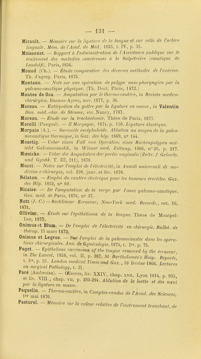 — 181 — Mirault. — Mémoire sur la ligature de la langue et sur celle de l'artère Linguale. Mém. de l'Acad. de Méd. 1835, t. IV, p. 33. Moissenet. — Rapport à l'administration de l'Assistance publique sur le traitement des maladies cancéreuses à In Salpdtrière {caustique de Landolfi). Paris, 1856. Monod (Ch.). — Étude comparative des diverses méthodes de l'exérèse. Th. d'agrég. Paris, 1875. Montano. — Note sur une opération de polype nasu-pharyngien par la galvaîio-caustique physique. (Th. Doct. Paris, 1872.) Montes de Oca. — Amputation par le thermo-cautère, in Revista medico- chirûrgica. Buenos-Ayres, nov. 1877, p. 36. Moreau. — Extirpation du goitre par la ligature en masse, in Valentin Diss. méd.-chir. de Strume, etc. Nancy, 1787. Moreau. — Étude sur la trachéotomie. Thèse de Paris, 1877. Morelli (Pasqual). — Il Morgagni, 1874, p. 130. Ligature élastique. Morpain (A.). — Sarcocèle encéphnloïde. Ablation au moyen de la galva- nocauslique thermique, in Gaz. des hôp. 1869, n 144. Mosetig. — Ueber einen Fait von Opération eines Rncheupolypen mit- telst Galvanocaustik, in Wiener med. Zeitung, 1866, n''26, p. 217. Mœsicke. — Ueber die Amputation der portio vaginalis [Zeits. f. Getmrts. und Gynak. T. III, 211), 1878. Mucci. — Notes sur l'emploi de l'électi'icité, in Annali universali di me- dicina e chirurgia, vol. 238, janv. et fév. 1878. Nélaton. — Emploi du cautère électrique pour les tumeurs érectiles. Gaz. des Hôp. 1832, n» 69. Nicaise. — De l'amputation de ta verge par l'anse galvano-caustique. Gaz. méd. de Paris, 1876, n 37. Voit {J. C.) — Rectilinear Ecraseur, New-York med. Records., oct 16, 1871. Ollivier. — Étude sur l'épithélioma de la lanque. Thèse de Montpel- lier, 1877. Onimuset Blum. - De l'emploi de l'électricité en chirurgie. Bullet. de thérap. 13 mars 1872. Onimus et Legros. - Svr l'emploi de la galvanocaustie dans les opéra- ttons chirurgicales. Ann. de Gynécologie, 1874, t. 1. p. 75. Paget. - Epithelious carcinoma ofthe tongue removed by the ecraseur m The Lancet, 1858, vol. II, p. 387. St Bartholomes's Hosp. Reports t. I, p. 53. London médical Times and Gaz., 10 février 1866. Lectures on surgical Pathology, t. II. Paré (Ambroise) - Œuvres, liv. XXIV, chap. xvn, Lyon 1614, p. 935. et hv VIII chap. VII, p. 293-294. Ablution de la luette et des nJi par la ligatiire en masse. ma -^g^'''''-'^'^'-^' '° Comptes-re^idus de vlcad. des Sciences, Pasturel. - Mémoire sur la valeur relative de l'instrument tranchant, de