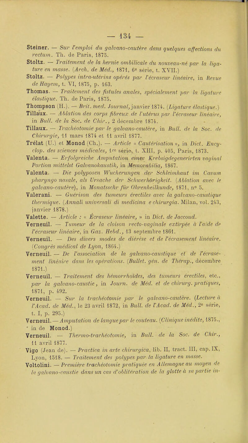 Steiner. — Sur l'emploi du galvano-cautère dans quelques affections du rectum. Tli. de Paris, 1873. Stoltz. — Traitement de la hernie ombilicale du nouveau-né par la liga- ture en masse. (Arch. de Méd., 1871, 6 série, t. XVII.) Stoltz. — Polypes intra-utérins opérés par l'écra.Heur linéaire, in Hevue de Haycm, t. VI, 187.*), p. 163. Thomas. — Traitement des fistules anales, spécialement par la ligature élastique. Th. de Paris, 1875. Thompson (H.). — Brit. med. Journal,yànviev 1874. {Ligature élastique.) Tillaux. — Ablation des corps fibreux de l'utérus par l'écraseur linéaire, in Bull, de la Soc. de Chir., 2 décembre 1874. Tillaux. — Trachéotomie par le galvano-cautère, in Bull, de la Soc. de Cliirurgie, 11 mars 1874 et 11 avril 1877. Trélat (U.) et Monod (Ch.). — Article » Cautérisation », in Dict. Ency- clop. des sciences médicales, 1' série, t. XIII, p. 405, Paris, 1873. Valenta. — Erfolgreiche Amputation einev Krebsigdegenerirten vaginal Portion mittelst Galvanokaustik, in Memoi'abilia, 1867. Valenta. — Die polyposen Wucheningen der Schleimhaut im Cavum pharyngo nasale, als Ursache der Schwerhorigkeit. [Ablation avec le galvano-cautère), in Monatssehr fûr Ohrenheilkunde, 1871, n» 5. Valerani. — Guérison des tumeurs érectiles avec la galvano-causlique thermique. [Annali universali di medicina e chirurgia. Milan, vol. 243, janvier 1878.) Valette. — Article : « Ecraseur linéaire, » in Dict. de Jaccoud. Verneuil. — Tumeur de la cloison recto-vaginale extirpée à l'aide de l'écraseur linéaire, in Gaz. Hebd., 13 septembre 1861. Verneuil. — Des divers modes de diérèse et de l'écrasement linéaire. [Congrès médical de Lybn, 1864.) Verneuil. — De l'association de la galvano-caustique et de l'écrase- ment linécnre dans les opérations. [Bullet. gén. de Thérap., décembre 1871.) Verneuil. — Traitement des hémorrhoïdes, des tumeurs érectiles, etc., par la galvano-caustie, in Jour?!, de Méd. et de chhnirg. pratiques, 1871, p. 492. Verneuil. — Sur la trachéotomie par le galvano-cautère. {Lecture à l'Acad. de Méd., le 23 avril 1872, in Bull, de l'Acad. de Méd., 2o série, t. I, p. 295.) Verneuil. — Amputation de languepar le couteau. [Cliiiique inédite, 1875., ' in de Monod.) Verneuil. — Thermo-trachéotomie, in Bull, de la Soc. de Chir., H avril 1877. Vigo (Jean de). — Practica in arte chirurgica, lib. II, tract. III, cap. IX, Lyon, 1518. — Traitement des polypes par la ligature en masse. Voltolini. — Première trachéotomie pratiquée en Allemagne au moyen de la galvano-caustie dans un cas d'oblitération de la glotte à sa partie in-