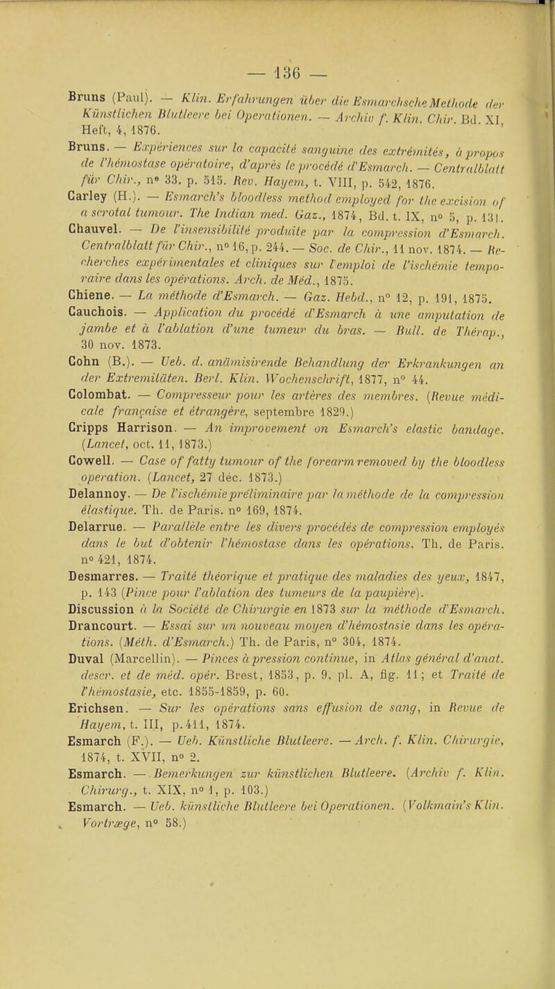 Bruns (1 aul). — Klm. Erfahrungcn iihcr dia EHniarchsch». Méthode d,:v Kûnstlichen Bliitleere bel Opcrationen. — Archw f. Klin Chir Bd XI Heft, 4, 1876. ' ' ' Bruns. — Expériences sur la capacité sanguine des extrémités, ù propos de l'hémostase opératoire, d'après le procédé d'Esmarch. — Centralblalt fur Chir., n» 33. p. 515. Reu. Hayem, t. VIII, p. 542, 1876. Carley (H.). — Esmarch's bloodtess mc.thod cmpioyed for thc excision of ascrotal iumour. The Indian med. Gaz., 1874, Bd. t. IX, n» 5, p. 131. Chauvel. — De l'inscnsibililé produite par la compression d'Esmarch. Centralblatt fur Chir., n» 16, p. 244. — Soc. de Chir., 11 nov. 1874. — Hc- cherches expérimentales et cliniques sur Remploi de l'ischémie tempo- raire dans les opérations. Arch. de Méd., 1875. Chiene. — La méthode d'Esmarch. — Gaz. Hebd., n 12, p. 191, 1875. Cauchois. — Application du procédé d'Esmarch à une amputation de jambe et à l'ablation d'une tumeur du bras. — Bull, de Thérap., 30 nov. 1873. Gohn (B.). — Ueb. d. anumisirende Beliandlung der Erkrankungen an (1er Extremiluten. Berl. Klin. Wochenschrift, 1877, u 44. Golombat. — Compresseur pour les artères des membres. [Revue médi- cale française et étrangère, septembre 1820.) Cripps Harrison. — An impjrouement on Esmarch's elastic bandage. [Lancel, oct. 11,1873.) Cowell. — Case of fatty tumour of the forearmremoved by the bloodless opération. [Lancet, 27 déc. 1873.) Delannoy. — De l'ischémiepre'limi7iaire par la méthode de la compression élastique. Th. de Paris, n 169, 1874. Delarrue. — Parallèle entre les divers procédés de compression employés dans le but d'obtenir l'hémostase dans les opérations. Th. de Paris, no 421, 1874. Desmarres. — Traité théorique et pratique des maladies des yeux, 1847, p. 143 [Pince pour l'ablation des tumeurs de la paupière). Discussion à In Société de Chirurgie en 1873 sur lu méthode d'Esmarch. Drancourt. — Essai sur un nouveau moyen d'hémostnsie dans les opéra- tions. [Méth. d'Esmarch.) Th. de Paris, n° 30i, 1874. Duval (Marcellin). —Pinces à pression continue, in Atlas général d'anat. descr. et de méd. opér. Brest, 1853, p. 9, pl. A, flg. 11; et Traité de l'hémostasie, etc. 1855-1859, p. 60. Erichsen. — Sur les opérations sans effusion de sang, in Revue de Hayem, t. III, p. 411, 1874. Esmarch (P.). — Ueb. Kiinstliche Blutleere. — Arch. /'. Klin. Chirurgie, 1874, t. XVII, n 2. Esmarch. — Bemerkungen zur kùnstlichen Blutleere. [Archiv f. Klin. Chirurg., t. XIX, n» 1, p. 103.) Esmarch. — Ueb. kiinstliche Blutleere bel Opcrationen. [Volhnain's Klin. Vortrœge, n° 58.)