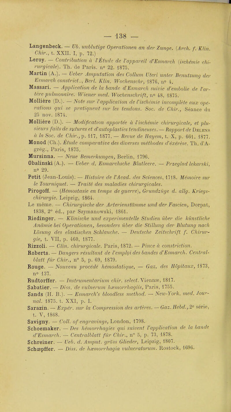 — -138 — Langenbeck. — Vb. imblutige Operationen an der Zunqe. (Arch. f. Klin C/iir., t. XXII. I, p. 72.) Leroy. — Contribution à TÉtudo de l'appareil d'Esmarch [ischémie chi- rurgicale). Th. de Paris, n» 22. 187.'). Martin (A.). — Ueber Amputation des Collurn Uteri unle.r Benutzunq der Esniarch constrict., Berl. Klin. Wochcnschr, 1876, n 4. Massari. — AppHcntion de la bande d'Esmarch suivie d'embolie de l'ar- fère pulmonaire. Wiener med. Wochc7isch)'ift, n° i8, 1875. Mollière (D.). — Note sur tapplication de l'ischémie incomplète aux opé- rations gui se pratiquent sur les tendons. Soc. de Chir., Séance du 23 nov. 1874. Mollière (D.). — Modification apportée à l'ischémie chirurgicale, et plu- sieurs faits de sutures et d'autoplasties tendineuses. — Rapport de Delexs « la Soc. de Chir., p. 117, 1877. — Revue de Hayem, t. X, p. 661. 1877. Monod (Ch.). Etude comparative des diverses méthodes d'exérèse. Th. d'A- grég-., Paris, 187S. Mursinna. — Neue Bemerkungen, Berlin, 1796. Obalinski (A.). — Ueber d. Esmarchsche Blutleere. — Przeglad lekarski, n 29. Petit (Jean-Louis). — Histoire de l'Acad. des Sciences, 1718. Mémoire .sur le Tourniquet. — Traité des maladies chirurgicales. Pirogoff. — (Hémostasie en temps de guerre), Grundzûge d. allg. Kriegs- chirurgie. Leipzig, 1864. Le même. — Chirurgische der Arterienstdmme und der Fascien, Dorpat, 1838, 2 éd., par Szymanowski, 1861. Riedinger. — Klinische und experimentelle Studien icber die kûnstliche Anâmie bei Operationen, besonders ûber die Stillung der Bhitung nach Lusung des elastischen Schtauche. — Deutsche Zeitschrifl f. Cliirur- gie, t. VII, p. 460, 1877. Rizzoli. — Clin, chirurgicale. Paris, 1872. — Pince à constriction. Roberts. — Dangers résultant de l'emploi des bandes d'Esmarch. Central- blatt fur Chir., n° 5, p. 69, 1879. Rouge. — Nouveau procédé hémostatique, — Gaz. des Hôpitaux, 1873, no 137. Rudtorffer. — Instrumentarium chir. sefec<. Viennce, 1817. Sabatier. — Di'is. de vulnerum hsemorrhagiis, Paris, 17.55. Sands (H. B.). — Esmarch's bloodless method. — New-York. med. .low- nal. 1873. t. XXI, p. I. Sarazin. — Expér. sur la Compression des artères. — Gaz. Hebd.,2'> série, t. V, 1868. Savigny. — Coll. of engravings, London, 1798. Schoemaker. — Des Itémorrhagies qui suivent l'application de la bande d'Esmarch. — Ccjitralblatt fiir Chir., n 5, p. 73, 1878. Schreiner. — Veb. d. Amput. g7-6ss Glieder, Leipzig, 1807. Schœpffer. — Diss. de luemorrhagia vulncraloruni. Rostock, 1696.
