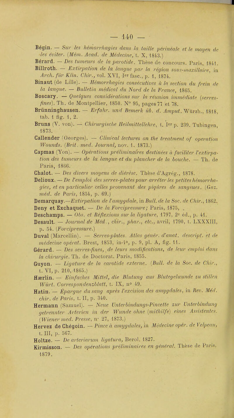 Bégin. — Sw les hémorriiagies dans la taille périnéale et le morjen de les éviter. [Mém. Acad. de Médecine, t. X, 18W.) Bérard. — Des tumeurs de la parotide. Thèse de concours. Paris, 1841. Billroth. — Extirpation de la langue par la région souM-,nu:i:illaire, in Arch. fiir Klin. Chir., vol. XVI, I fasc, p. 1, 1874. Binaut (de Lille). — Hémorrhagies consécutives à la section du frein de la langue. — Bulletin médical du Nord de la France, 186.5. Boscary. — Quelques considérations sur la réunion immédiate (serres- fines). Th. de Montpellier, 18.50. N° 93, pages77 et 78. Brûnninghausen. — Erfahr. und Bemerk iib. d. Amptd. ys/i\rzh.. 1818, tab. 1 fig. 1, 2. Bruns (V. von). — Chirurgische Heilmittellehre, t. lof p. 239. Tubingen, 1873. Callender (Georges). — Clinical lectures 07i the treatment of opération Woimds. [Brit. med. Journal, nov. 1. 1873.) Capmas (Yon). — Opérations préliminaires destinées à faciliter l'extirpa- tion des tumeurs de la langue et du plancher de la bouche. — Th. de Paris, 1800. Chalot. — Des divers moijeiis de diérèse. Thèse d'Agrëg., 1878. Delioux. — De l'emploi des serres-plates pour arrêter les petites hémorrha- gies, et en particulier celles provenant des piqûres de sa)igsues. [Gaz. méd. de Paris, 1834, p. 69.) Demarquay.—Extirpation de l'amygdale, in Bull, de la Soc. de Chir., 1862. Deny et Exchaquet. — De la Forcipressure; Paris, 1875, . Deschamps. — Ohs. et Réflexions sur la ligature, 1797, 2 éd., p. 41. Desault. — Journal de Méd., chir., phar., etc., avril, 1790, t. LXXXIII, p. 54. (Forcipressure.) Duval (Marcellin). — Serres-plaies. Atlas génér. d'anal, dcscript. et de médecine opérât. Brest, 1853, in-'i», p. 9, pl. A, fig. 11. Gérard. — Des serres-fines, de leurs modifications, de leur emploi dans la chirurgie. Th. de Doctorat. Paris, 1853. Guyon. — Ligature de la carotide externe. (Bull, de la Soe. de Chir., t. VI, p. 210, 1865.) flaerlin. — Einfâches Mittel, die Blutung ans Blutegelwunde zu stillcn Wûrt. Correspondenzhlatt, t. IX, n» 49. Hatin. — Épargne du sang après l'excision des amijgdales, in Rer. Méd. chir. de Paris, t. II, p. 340. Hermann (Samuel). — Neue Uiiterbindungs-Pincettc zur Unterbindung getrennter Arterien in der Wunde ohne (mithilfe) eines .Asitistentcs. (Wiener m.ed. Presse, n- 27, 1873.) Hervez de Chégoin. — Pince à amygdales, iu Médecine opér. de Velpeau, t. III, )). 567. Holtze. — De arteriarum ligatura, Berol. 1827. Kirmisson. — Des opérations préliminaireti en général. Thèse de Pans. 1879. I