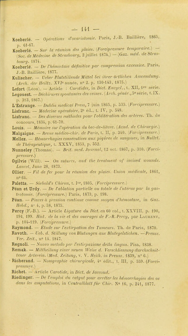 Roeberlé. — Opératiom d'ovariotomie. Paris, J.-B. Baillière, 1863, p. G1-C7. . ' Koeberlé. — Sur la réunion des plaies. {Forcipressurn temporaire.) — {Soc. de Médecine de Strasbourg, 2 juillet 1874.) -(Gas. méd. de Straa- hourg. 1874. Koeberlé. — De l'hémostase définitive par compression excessive. Pans, J.-B. Baillière, 1877. Kulischer. — Ueber Blutstillende Mittel bei iltrer ôrtlichen Anwendung. (Arch. (1er Heiltz. XVl» année, n 2. p. 130-143, 1875.) Lefort (Léon). — Article : Carotides, \\\ Dict. Enci/cl., t. XII, 1« série. Legouest. — Déchirures spontanées des veines. [Arch. génér., série, t. IX. p. 313, 1867.) L'Estrange. — Dublin médical Press, 7 juin 186S, p. 535. [Forcipressuiv.) Lisfranc. — Médecine opératoire, 2'^ éd., t. IV, p. S48. Lisfranc. — Des diverses méthodes pour Voblitération des artères. ïh. de concours, 1834, p. 61-70. Louis. — Mémoire sur l'opération du bec-de-lièvre. [Acad. de Chirurgie.) Malgaigne. — Revue médico-chir. de Paris, t. II, p- 340. [Forciprcssure.) Mêliez. — Hémorrhagies consécutives aux piqiîres de sangsues, in Bullet. de Thérapeutique, t. XXXV, 1833, p. 552. Nunneley (Thomas). — Brit. med. Journal, 12 cet. 1867, p. 310. {Forci- pressure.) Ogilvie (Will). — On sulurcs, and the treatnient of incised Lvounds. Lancet, June 28, 1873. OUier. — Fil de fer pour la réunion des pluies. Union médicale, 1861, no64. Paletta. — Siebold's Chiron, t. I'^', 1803. (Forcipi-essure.) Péan et Urdy. — De l'ablation partielle ou totale de l'utérus par la gas- trotomie. [Forcipressure.) Paris, 1873, p. 198. Péan. — Pinces à pression continue comme mogen d'hémostase, in Gaz. Hebd., n- 4, p. 38, 1875. Percy (F.-B.). — Article Ligature du Dict. en 60 vol., t. XXVIII, p. 190, 191, 199. Hist. de la vie et des ouvrages de F.-R. Percy, par Laurent, p. 104-119. {Forcipressure.) Raymond. — Etude sur Vextirpation des Tumeurs. Th. de Paris, 1870. Ravoth. — Ueb. d. Stillung von Blulungen ans Blutegelstichen. —Prcuss. Ver. Zeit., n» 14. 1847. Regnoli. — Nuovo metodo per l'estirpazione délia lingua. Pisa, 1838. Remak. — Mittheiiung einer neucn Weise d. Verschliessung durchschnit- tener Arlerein. (Med. Zeilung, v. V. Hcilk. in Preuss. 1839/n° 6.) • Richerand. — Nosographie chirurgicale, i° édit., t. III, p. 539. {Forci- pressure.) Richet. — Article Carotide, in Dict. de Jaccoud. Riedinger. — De l'emploi du catgut pour arrêter les hémorrhagies des os