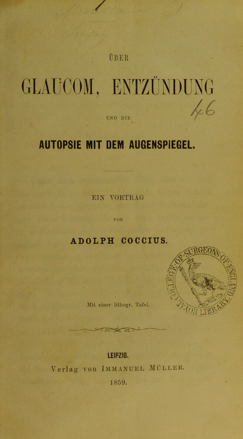 ÜBE R GLAÜCOM, ENTZÜNDUNG UND DIE AUTOPSIE MIT DEM AUGENSPIEGEL. EIN VORTRAG ADOLPH COCCIUS. v ! faß1 Mit einer lithogr. Tafel. LEIPZIG. Verlag von IMMANUEL MÜLLEK. 1859.