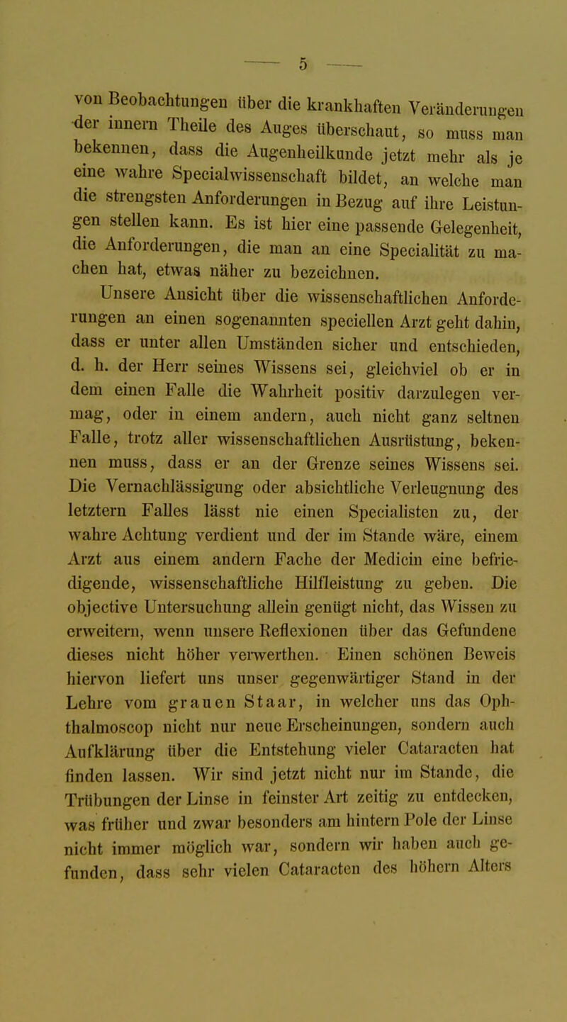 von Beobachtungen über die krankhaften Veränderungen der innern Theüe des Auges überschaut, so muss man bekennen, dass die Augenheilkunde jetzt mehr als je eine wahre Specialwissenschaft bildet, an welche man die strengsten Anforderungen in Bezug auf ihre Leistun- gen stellen kann. Es ist hier eine passende Gelegenheit, die Anforderungen, die man an eine Specialität zu ma- chen hat, etwas näher zu bezeichnen. Unsere Ansicht über die wissenschaftlichen Anforde- rungen an einen sogenannten speciellen Arzt geht dahin, dass er unter allen Umständen sicher und entschieden, d. h. der Herr seines Wissens sei, gleichviel ob er in dem einen Falle die Wahrheit positiv darzulegen ver- mag, oder in einem andern, auch nicht ganz seltnen Falle, trotz aller wissenschaftlichen Ausrüstung, beken- nen muss, dass er an der Grenze seines Wissens sei. Die Vernachlässigung oder absichtliche Verleugnung des letztern Falles lässt nie einen Specialisten zu, der wahre Achtung verdient und der im Stande wäre, einem Arzt aus einem andern Fache der Medicin eine befrie- digende, wissenschaftliche Hilfleistung zu geben. Die objective Untersuchung allein genügt nicht, das Wissen zu erweitern, wenn unsere Reflexionen über das Gefundene dieses nicht höher veiwerthen. Einen schönen Beweis hiervon liefert uns unser gegenwärtiger Stand in der Lehre vom grauen St aar, in welcher uns das Opli- thalmoscop nicht nur neue Erscheinungen, sondern auch Aufklärung über die Entstehung vieler Cataracten hat finden lassen. Wir sind jetzt nicht nur im Stande, die Trübungen der Linse in feinster Art zeitig zu entdecken, was früher und zwar besonders am hintern Pole der Linse nicht immer möglich war, sondern wir haben auch ge- funden, dass sehr vielen Cataracten des höhern Alters