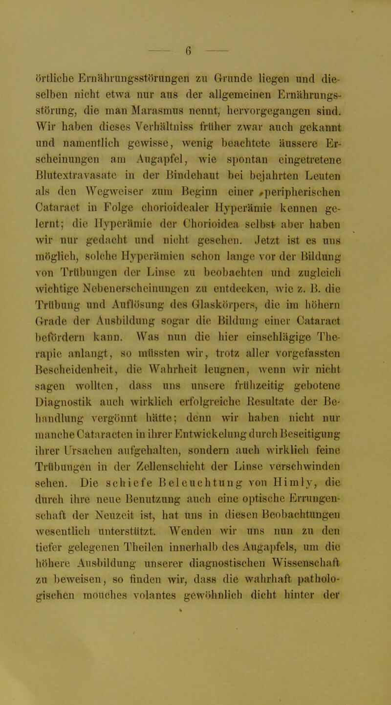 örtliche Ernährungsstörungen zu Grunde liegen und die- selben nicht etwa nur aus der allgemeinen Ernährungs- störung, die mau Marasmus nennt, hervorgegangen sind. Wir haben dieses Verhältnis:-, früher zwar auch gekannt und namentlich gewisse, wenig beachtete äussere Er- scheinungen am Augapfel, wie spontan eingetretene Blutextravasate in der Bindehaut bei bejahrten Leuten als den Wegweiser zum Beginn einer »peripherischen Cataract in Folge chorioidealer Hyperämie kennen ge- lernt; die Hyperämie der Chorioidea selbst aber haben wir nur gedacht und nicht gesehen. Jetzt ist es uns möglich, solche Hyperämien schon lange vor der Bildung von Trübungen der Linse zu beobachten und zugleich wichtige Nebenerscheinungen /.u entdecken, wie z. B. die Trübung und Auflösung des Glaskörpers, die im höhern (irade der Ausbildung sogar die Bildung einer Cataract befördern kann. Was nun die hier einschlägige The- rapie anlangt, so müssten wir, trotz aller vorgefassten Bescheidenheit, die Wahrheit leugnen, wenn wir nicht sagen wollten, dass uns unsere frühzeitig gebotene Diagnostik auch wirklich erfolgreiche Resultate der Be- handlung vergönnt hätte; denn wir haben nicht nur manche Cataracten in ihrer Entwickelung durch Beseitigung ihrer Ursachen au%ehalten, .sondern auch wirklich leine Trübungen in der Zellenschicht der Linse verschwinden sehen. Die schiefe Beleuchtung von Himly, die durch ihre neue Benutzung auch eine optische Errungen- schaft der Neuzeit ist, hat uns in diesen Beobachtungen wesentlich unterstützt. Wenden wir uns nun zu den tiefer gelegenen Theilem innerhalb des Augapfels, um die höhere Ausbildung unserer diagnostischen Wissenschaft zu beweisen, so finden wir, dass die wahrhaft, patholo- gischen mouches volantes gewöhnlich dicht hinter der