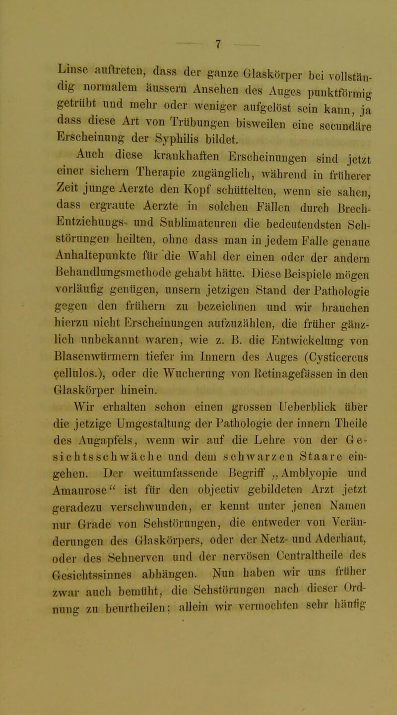 Lmse auftreten, dass der ganze Glaskörper bei vollstän- dig normalem äussern Ansehen des Auges punktförmig getrübt und mehr oder Weniger aufgelöst sein kann, ja dass diese Art von Trübungen bisweilen eine secundäre Erscheinung der Syphilis bildet. Auch diese krankhaften Erscheinungen sind jetzt eine» sichern Therapie zugänglich, während in früherer Zeit junge Aerzte den Kopf schüttelten, wenn sie sahen, dass ergraute Aerzte in solchen Fällen durch Brech- Entziehungs- und Sublimatcuren die bedeutendsten Seh- störungen heilten, ohne dass man in jedem Falle genaue Anhaltepunkte für die Wahl der einen oder der andern Behandlungsmethode gehabt hätte. Diese Beispiele mögen vorläufig genügen, unsern jetzigen Stand der Pathologie gegen den frühern zu bezeichnen und wir brauchen hierzu nicht Erscheinungen aufzuzählen, die früher gänz- lich unbekannt waren, wie z. B. die Entwickelung von Blasenwürmern tiefer im Innern des Auges (Cysticercus cellulos.), oder die Wucherung von Retinagefässen in den (ilaskörper hinein. Wir erhalten schon einen grossen Ueberblick über die jetzige Umgestaltung der Pathologie der innern Theile des Augapfels, wenn wir auf die Lehre von der Ge- si ehtsschwäche und dem schwarzen Staare ein- gehen. Der weitumfassende Begriff „Amblyopie und Amaurose ist für den objectiv gebildeten Arzt jetzt geradezu werschwunden, er kennt unter jenen Namen nur Grade von Sehstörungen, die entweder von Verän- derungen des Glaskörpers, oder der Netz- und Aderhau!, oder des Sehnerven und der nervösen Oentraltheile des Gesichtssinnes abhängen. Nun haben wir uns früher zwar auch bemüht, die Sehstörungen nach dieser Ord- nung zu beurtheilen; allein wir vermochten sehr häufig