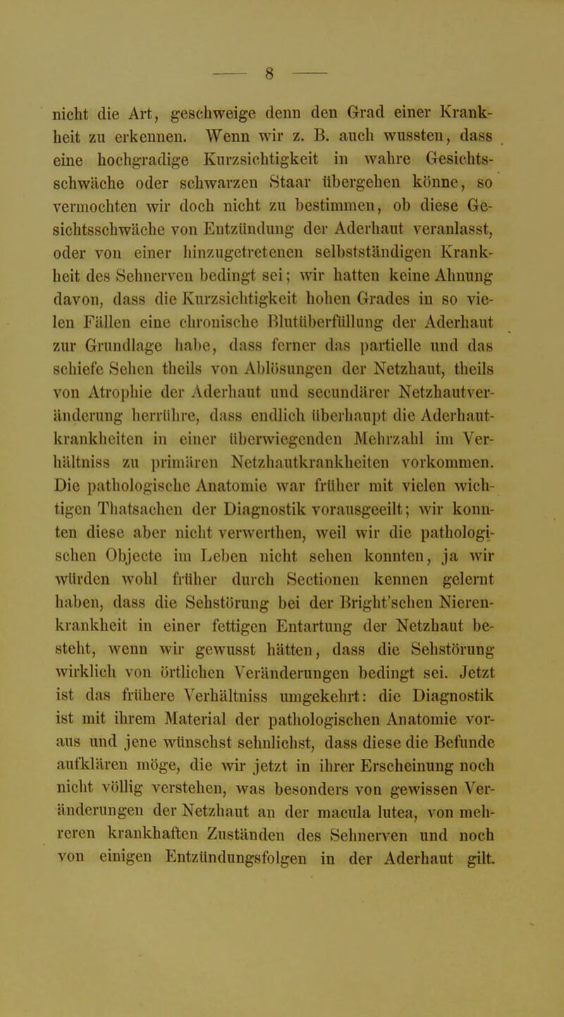 nicht die Art, geschweige denn den Grad einer Krank- heit zu erkennen. Wenn wir z. B. auch wussteu, dass eine hochgradige Kurzsichtigkeit in wahre Gesichts- schwäche oder schwarzen Staat tibergehen könne, so vermochten wir doch nicht zu bestimmen, ob diese Ge- sichtsschwäche von Entzündung der Aderhaut veranlasst, oder von einer hinzugetretenen selbstständigen Krank- heit des »Selmerven bedingt sei; wir hatten keine Ahnung davon, dass die Kurzsichtigkeit hohen Grades in so vie- len Fällen eine chronische Blutüberfüllung der Aderhaut zur Grundlage habe, dass ferner das partielle und das schiefe Sehen theils von Ablösungen der Netzhaut, theils von Atrophie der Aderhaut und secundärer Netzhautver- änderung herrühre, dass endlich überhaupt die Aderhant- krankheiten in einer überwiegenden Mehrzahl im Ver- hältniss zu primären Netzhautkrankheiten vorkommen. Die pathologische Anatomie war früher mit vielen wich- tigen Tliatsachen der Diagnostik vorausgeeilt; wir konn- ten diese aber nicht verwerthen, weil wir die pathologi- schen Objecte im Leben nicht sehen konnten, ja wir würden wohl früher durch Sectionen kennen gelernt haben, dass die Sehstörung bei der Bright'schen Nieren- krankheit in einer fettigen Entartung der Netzhaut be- steht, wenn wir gewusst hätten, dass die Sehstörung wirklich von örtlichen Veränderungen bedingt sei. Jetzt ist das frühere Verhältniss umgekehrt: die Diagnostik ist mit ihrem Material der pathologischen Anatomie vor- aus und jene wünschst sehnlichst, dass diese die Befunde aufklären möge, die wir jetzt in ihrer Erscheinung noch nicht völlig verstehen, was besonders von gewissen Ver- änderungen der Netzhaut an der macula lutea, von raeh> reren krankhaften Zuständen des Sehnerven und noch von einigen Entzündungsfolgen in der Aderhaut gilt.