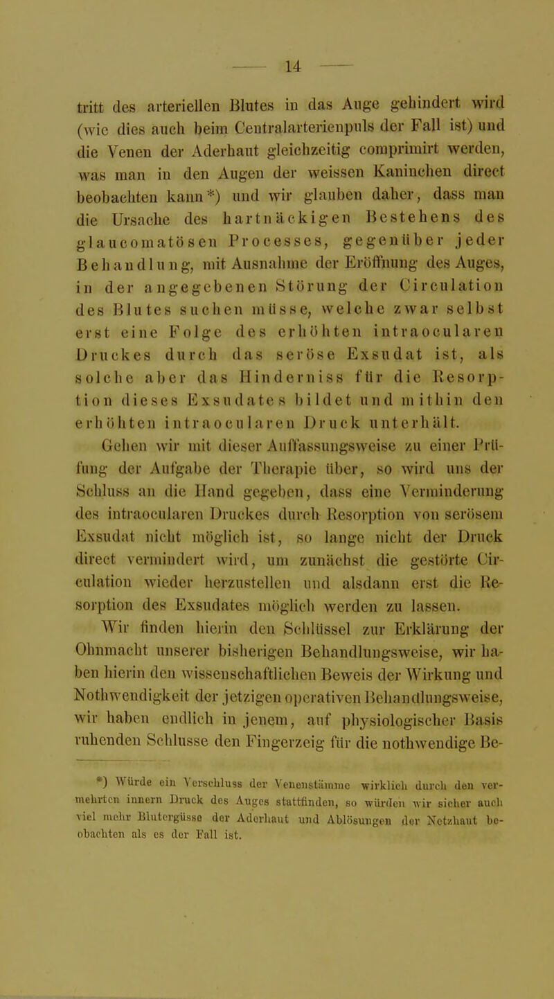 tritt des arteriellen Blutes in das Auge gehindert wird (wie dies auch beim Centraiarterien puls der Fall ist) und die Venen der Aderhant gleichzeitig coraprimirt werden, was man in den Augen der weissen Kaninchen direct beobachten kann*) und wir glauben daher, dass man die Ursache des hartnäckigen Bestehens des glaueomatösen Processes, gegenüber jeder Behandlung, mit Ausnahme der Eröffnung des Auges, in der angegebenen Störung der Circulation des Blutes suchen mlisse, welche zwar selbst erst eine Folge des erhöhten intraoeularen Druckes durch das seröse Exsudat ist, als solche aber das Hinderniss für die Resorp- tion dieses Exsudates bildet und mit hin den erhöhten intraoeularen Druck unterhält. Gehen wir mit dieser Auffassungsweise zu einer Prü- fung der Aufgabe der Therapie über, so wird uns der Schluss an die Hand gegeben, dass eine Verminderung des intraoeularen Druckes durch Resorption von serösem Exsudat nicht möglich ist, so lange nicht der Druck direct vermindert wird, um zunächst die gestörte Cir- culation wieder herzustellen und alsdann erst die Re- sorption des Exsudates möglieh werden zu lassen. Wir linden hierin den Schlüssel zur Erklärung der < Hinmacht unserer bisherigen Behandlungsweise, wir ha- ben hierin den wissenschaftlichen Beweis der Wirkung und Notwendigkeit der jetzigen operativen Behandlungsweise, wir haben endlich in jenem, auf physiologischer Üasis vuhenden Schlüsse den Fingerzeig für die nothwendige Be- *) Würde ein Verschluss der Veiienstämnic wirklich durch den ver- mehrten innern Druck des Auges stattfinden, so würden wir sicher auch viel mehr Blutergüsse der Adorhaut und Ablösungen der Netzhaut be- obachten als es der Fall ist.