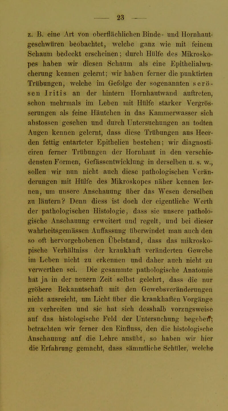 z. B. eine Art von oberflächlichen Rinde- und Hornhaut- geschwüren beobachtet, welche ganz wie mit feinem Schaum bedeckt erscheinen; durch Hülfe des Mikrosko- pes haben wir diesen Schaum als eine Epithelialwu- cherung kennen gelernt; wir haben ferner die punktirten Trübungen, welche im Gefolge der sogenannten serö- sen Iritis an der hintern Hornhautwand auftreten, schon mehrmals im Leben mit Hülfe starker Vergrös- serungen als feine Häutchen in das Kammerwasser sich abstossen gesehen und durch Untersuchungen an todten Augen kennen gelernt, dass diese Trübungen aus Heel- den fettig entarteter Epithelien bestehen; wir diagnosti- ciren ferner Trübungen der Hornhaut in den verschie- densten Formen, Gefässentwicklung in derselben u. s. w., sollen wir nun nicht auch diese pathologischen Verän- derungen mit Hülfe des Mikroskopes näher kennen ler- nen, um unsere Anschauung über das Wesen derselben zn läutern? Denn diess ist doch der eigentliche Weil Ii der pathologischen Histologie, dass sie unsere patholo- gische Anschauung erweitert und regelt, und bei dieser wahrheitsgemässen Auffassung überwindet man auch den so oft hervorgehobenen Übelstand, dass das mikrosko- pische Verhältniss der krankhaft veränderten Gewebe im Leben nicht zu erkennen und daher auch nicht zu verwerthen sei. Die gesammte pathologische Anatomie hat ja in der neuern Zeit selbst gelehrt, dass die nur gröbere Bekanntschaft mit den Gewebsveränderungen nicht ausreicht, um Licht über die krankhaften Vorgänge zu verbreiten und sie hat sich desshalb vorzugsweise auf das histologische Feld der Untersuchung begeben*; betrachten wir ferner den Kinfluss, den die histologische Anschauung auf die Lehre ausübt, so haben wir hier die Erfahrung gemacht, dass sämmtliche Schüler, welche