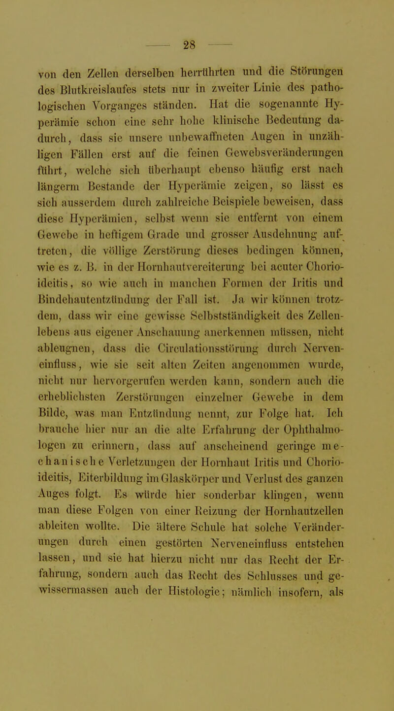 von den Zellen derselben herrührten und die Störungen des Blutkreislaufes stets nur in zweiter Linie des patho- logischen Vorganges ständen. Hat die sogenannte Hy- perämie schon eine sehr hohe klinische Bedeutung da- durch, dass sie unsere unbewaffneten Augen in unzäh- ligen Fällen erst auf die leinen Gewebsveränderungen führt, welche sich überhaupt ebenso häufig erst nach längerm Bestände der Hyperämie zeigen, so lässt es sich ausserdem durch zahlreiche Beispiele beweisen, dass diese Hyperämien, selbst wenn sie entfernt von einem Gewebe in heftigem Grade und grosser Ausdehnung auf- treten, die völlige Zerstörung dieses bedingen können, wie es z. B. in der Hornhautvereiterung bei acuter Chorio- ideitis, so wie auch in manchen Formen der Iritis und Bindehautentzündung der Fall ist. Ja wir können trotz- dem, dass wir eine gewisse Selbstständigkeit des Zellen- lebens aus eigener Anschauung anerkennen müssen, nicht ableugnen, dass die Circulationsstörung durch Nerven- eintlnss, wie sie seil alten Zeiten angenommen wurde, nicht nur hervorgerufen werden kann, sondern auch die erheblichsten Zerstörungen einzelner Gewebe in dem Bilde, was man Entzündung nennt, zur Folge hat. Ich brauche hier nur an die alte Erfahrung der Ophthalmo- logen zu erinnern, dass auf anscheinend geringe me- chanische Verletzungen der Hornhaut Iritis und Chorio- ideitis, Eiterbildung im Glaskörper und Verlust des ganzen Auges folgt. Es würde hier sonderbar klingen, wenn man diese Folgen von einer Reizung der Hornhautzellen ableiten wollte. Die ältere Schule hat solche Veränder- ungen durch einen gestörten Nerveneinfluss entstehen lassen, und sie hat hierzu nicht nur das Recht der Er- fahrung, sondern auch das Recht des Schlusses und ge- wissermassen auch der Histologie; nämlich insofern, als