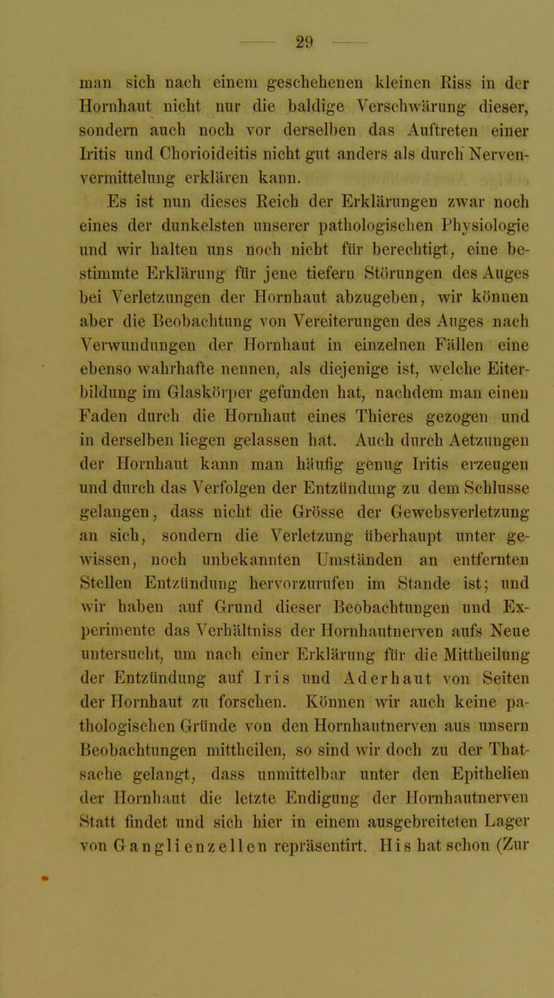 mai) sich nach einem geschehenen kleinen Riss in der Hornhaut nicht nur die haldige Verschwärung dieser, sondern auch noch vor tierseihen das Auftreten einer Iritis und Chorioideitis nicht gut anders als durch Nerven- vermittelung erklären kann. Es ist nun dieses Reich der Erklärungen zwar noch eines der dunkelsten unserer pathologischen Physiologie und wir halten uns noch nicht für berechtigt, eine be- stimmte Erklärung für jene tiefern Störungen des Auges bei Verletzungen der Hornhaut abzugeben, wir können aber die Beobachtung von Vereiterungen des Auges nach Verwundungen der Hornhaut in einzelnen Fällen eine ebenso wahrhafte nennen, als diejenige ist, welche Eiter- bildung im Glaskörper gefunden hat, nachdem man einen Faden durch die Hornhaut eines Thieres gezogen und in derselben liegen gelassen hat. Auch durch Aetzungen der Hornhaut kann man häufig genug Iritis erzeugen und durch das Verfolgen der Entzündung zu dem Schlüsse gelangen, dass nicht die Grösse der Gewebsverletzung an sich, sondern die Verletzung überhaupt unter ge- wissen, noch unbekannten Umständen an entfernten Stellen Entzündung hervorzurufen im Stande ist; und wir haben auf Grund dieser Beobachtungen und Ex- perimente das Verhältniss der Hornhautnerven aufs Neue untersucht, um nach einer Erklärung für die Mittheilung der Entzündung auf Iris und Ad er haut von Seiten der Hornhaut zu forschen. Können wir auch keine pa- thologischen Gründe von den Hornhautnerven aus unsern Ücobachtungen mittheilen, so sind wir doch zu der That- sache gelangt, dass unmittelbar unter den Epithelien der Hornhaut die letzte Endigung der Hornhautnerven Statt findet und sich hier in einem ausgebreiteten Lager von Ganglienzellen repräsentirt. His hat schon (Zur